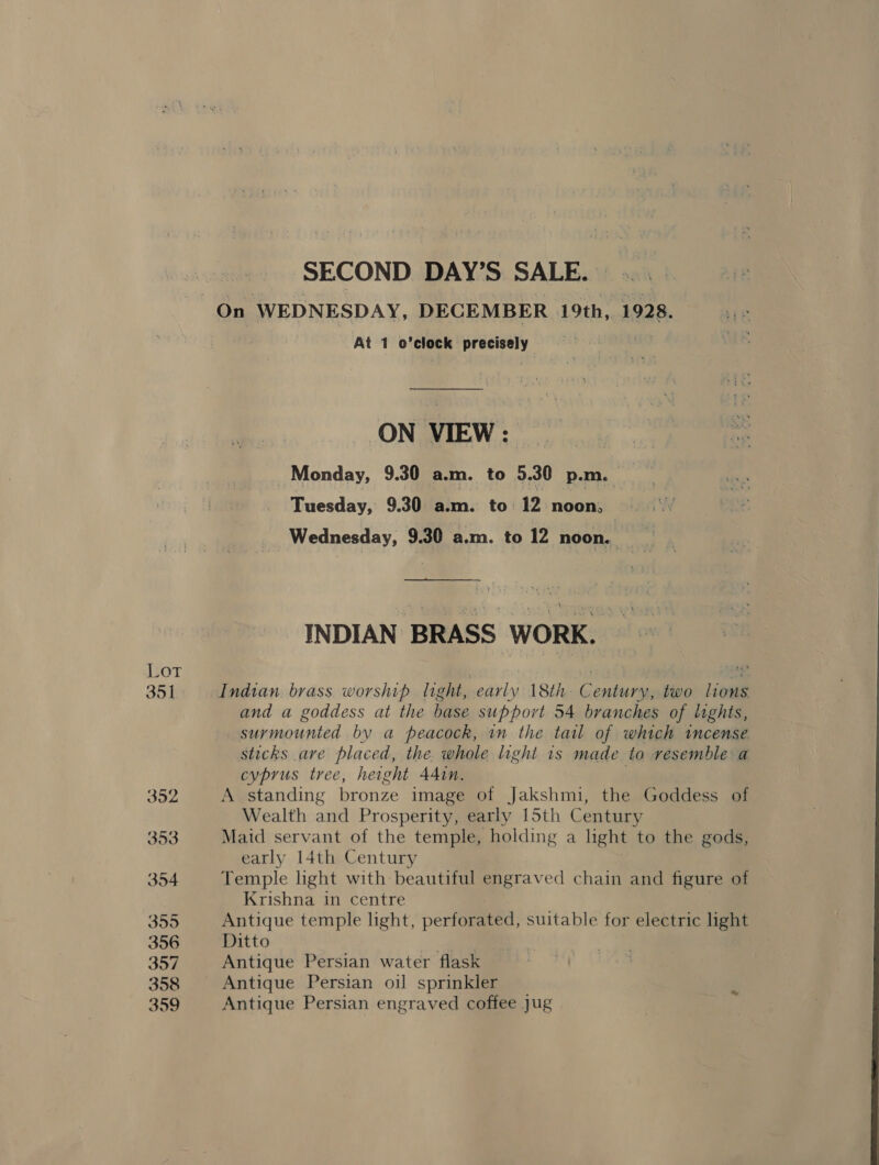 LOT 351 392 353 354 3595 356 357 358 359 SECOND DAY’S SALE. At 1 o’clock precisely ON VIEW: —&gt; Monday, 9.30 a.m. to 5.30 p.m. : Tuesday, 9.30 a.m. to: 12 noon, Wednesday, 9.30 a.m. to 12 noon. INDIAN BRASS WORK. Indian brass worship light, early 18th Century, two lons and a goddess at the base support 54 branches of lights, surmounted by a peacock, in the tail of which incense sticks are placed, the. whole light is made to resemble a cyprus tree, height Adin. A standing bronze image of Jakshmi, the Goddess of Wealth and Prosperity, early 15th Century Maid servant of the temple, holding a light to the gods, early 14th Century Temple light with beautiful engraved chain and figure of Krishna in centre Antique temple light, performed, suitable for electric light Ditto . ae Antique Persian water flask Antique Persian oi] sprinkler Antique Persian engraved coffee jug