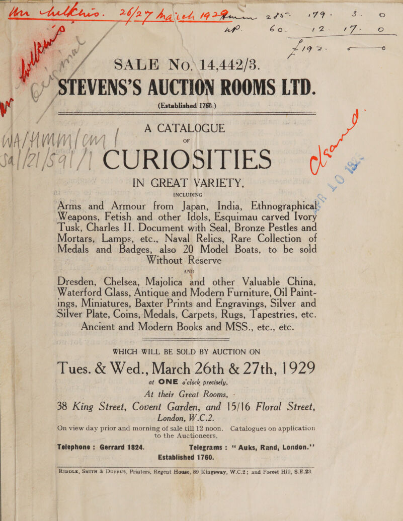  ? Af? 60. Me Pee Oo i rg CN 2e ee  ye. 7 SALE No.14,442/3. STEVENS S AUCTION ROOMS LID. ig, | (Established 1760) | eae A CATALOGUE = AY ery gl | 0/7/57 CURIOSITIES a IN GREAT VARIETY, INCLUDING si and Armour from Japan, India, Poe Weapons, Fetish and other Idols, Bauman carved Ivory Tusk, Charles I]. Document with Seal: Bronze Pestles and Mopac Lamps, etc., Naval Relics, Rare Collection. of pledals and Badges, also 20 Model Boats, to be sold sigue Reserve Dresden, Chelsea: Majolics va other Valuable China, Waterford Glass, Antique and Modern Furniture, Oil Paint- ings, Miniatures, Baxter Prints and Engravings, Silver and Silver Plate, Coins, Medals, Carpets, Rugs, Tapestries, etc. Ancient and Modern Books and MSS.., etc., etc.  WHICH WILL BE SOLD BY AUCTION ON Tues. &amp; Wed., March 26th &amp; 27th, 1929 at ONE o'clock precisely, At their Great Rooms, - 38 King Sivset, Covent Garden, and 15/16 Floral Street, London, W.C.2. On view day prior and morning of sale till 12 noon. Catalogues on application to the Auctioneers. Telephone : Gerrard 1824. Telegrams : ‘‘ Auks, Rand, London.’’ Established 1760. RipDLe, SmitH &amp; Durrus, Printers, Regent House, 89 Kingsway, W.C.2; and Forest Hill, S.E.23.