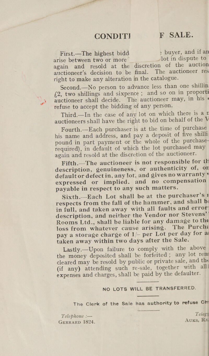 CONDIT! F SALE. First.—The highest bidd. &gt; buyer, and if an arise between two or more lot in dispute to_ again and resold at the discretion of the auction auctioneer’s decision to be final. The auctioneer res right to make any alteration in the catalogue. Second.—No person to advance less than one shillin £2, two shillings and sixpence ; and so on in proporti auctioneer shall decide. The auctioneer may, in his « refuse to accept the bidding of any person. Third.—In the case of any lot on which there is at auctioneers shall have the right to bid on behalf of the V Fourth.—Each purchaser is at the time of purchase his name and address, and pay a deposit of five shilli pound in part payment or the whole of the purchase- required), in default of which the lot purchased may again and resold at the discretion of the auctioneer. Fifth.—The auctioneer is not responsible for th description, genuineness, or authenticity of, on default or defect in, any lot, and gives no warranty * expressed or implied. and no compensation payable in respect to any such matters. Sixth._Each Lot shall be at the purchaser’s } respects from the fall of the hammer, and shall bi in full, and taken away with ali faults and error description, and neither the Vendor nor Stevens’ Rooms Ltd., shall be liable for any damage to the loss from whatever cause arising. The Purch pay a storage charge of 1/- per Lot per day for ai taken away within two days after the Sale. Lastly.—Upon failure to comply with the above the money deposited shall be forfeited ; any lot rem cleared may be resold by public or private sale, and thw (if any) attending such re-sale, together with all! expenses and charges, shall be paid by the defaulter. NO LOTS WILL BE TRANSFERRED.   The Clerk of the Sale has authority to refuse Ch  Telephone :— Teleg GERRARD 1824. AuKs, RA