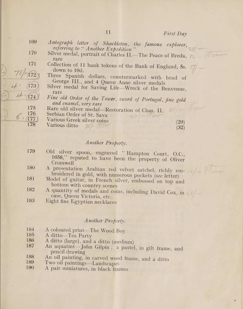  Autograph letter of Shackleton, the famous explorer, referring to “ Another Expedition ” Silver medal, portrait of Charles II.-The Peace of Breda, rare : Collection of 11 bank tokens of the Bank of England, 5s. down to 10d. Three Spanish dollars, countermarked with head ot George III., and 4 Queen Anne silver medals Silver medal for Saving Life—Wreck of the Benvenue, Fine old Order of the Tower, sword of Portugal, fine gold and enamel, very rare Serbian Order of St. Sava | Various Greek silver coins (29) Various ditto: | (32) Another Property. Old silver spoon, engraved “ Hampton Court, O.C., 1658,’ reputed to have been the property of Oliver Cromwell A presentation Arabian red velvet satchel, richly em- broidered in gold, with numerous pockets (see letter) Model of guitar, in French silver, embossed on top and bottom with country scenes A quantity of medals and coins, including David Cox, in case, Queen Victoria, etc. Fight fine Egyptian necklaces | Another Property. A coloured print—The Wood Boy A ditto—Tea Party A ditto (large), and a ditto (medium) An aquatint—John Gilpin; a pastel, in gilt frame, and pencil drawing An oil painting, in carved wood frame, and a ditto Two oil paintings—Landscapes A pair miniatures, in black frames 