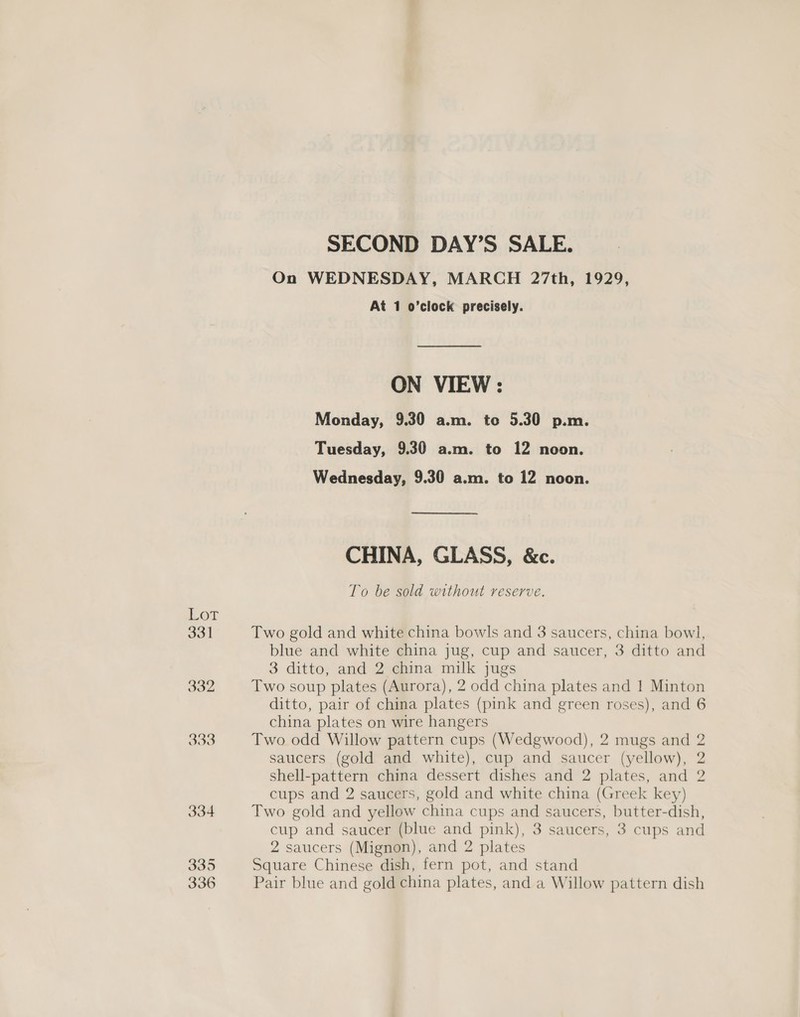 Lor ool SECOND DAY’S SALE. On WEDNESDAY, MARCH 27th, 1929, At 1 o’clock precisely. ON VIEW: Monday, 9.30 a.m. to 5.30 p.m. Tuesday, 9.30 a.m. to 12 noon. Wednesday, 9.30 a.m. to 12 noon. CHINA, GLASS, &amp;c. To be sold without reserve. Two gold and white china bowls and 3 saucers, china bowl, blue and white china jug, cup and saucer, 3 ditto and 3 ditto, and 2 china milk jugs Two soup plates (Aurora), 2 odd china plates and 1 Minton ditto, pair of china plates (pink and green roses), and 6 china plates on wire hangers Two odd Willow pattern cups (Wedgwood), 2 mugs and 2 saucers (gold and white), cup and saucer (yellow), 2 shell-pattern china dessert dishes and 2 plates, and 2 cups and 2 saucers, gold and white china (Greek key) Two gold and yellow china cups and saucers, butter-dish, cup and saucer (blue and pink), 3 saucers, 3 cups and 2 saucers (Mignon), and 2 plates Square Chinese dish, fern pot, and stand Pair blue and gold china plates, and a Willow pattern dish