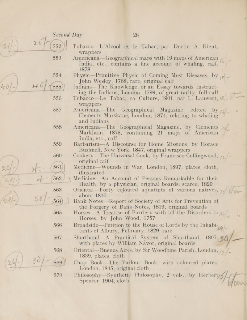 i ee cv ~ at! Q J (552) Tobacco—L’Alcool et le Tabac,-par Doctor A. Rient, aa” lll wrappers 553 Americana—-Geographical maps with 19 maps of American ,, _ India, etc., contains a fine account of whaling, calf, 1878 554 Physic—Primitive Physic of Coming Most Diseases, by ,| } ~ John Wesley, 1768, rare, original calf Ly 0} ~ 4 0 / 1555) Indians—-The Knowledge, or an Essay towards Instruct- br ams renee 8 ing the Indians, London, 1799, of great rarity, full calf 5356 Tobacco—Le Tabac, sa Culture, 1901, par L. Lauwert, /8/, wrappers 557 Americana—The Geographical Magazine, edited by ,,;/ Clements Marskane, London, 1874, relating to whaling © and Indians 558 Americana—The Geographical Magazine, by Clements ,, Markham, 1875, containing 21 maps of American | India,et¢.; calt 999 Barbarism—-A Discourse for Home Missions, by Horace Bushnell, New York, 1847, original wrappers 560 Cookery—The Universal Cook, by Francisco Collingwood, a original calf ~ * “ 9 6/- , | , f 561 ] Medicine— Wounds in War, London, 1897, plates, cloth, gts = a. illustrated 4.2}. b } ’ (362, \ Medicine—An Account of Persons Remarkable for their &lt;j 4——_——— —e Health, by a physician, original boards, scarce, 1829  .- 36S Oriental—Forty coloured aquatints of various natives, »&lt; // &amp; ie about 1810 ae DS} i 664) | Bank Notes—-Report of Society of Arts for Prevention of the Forgery of Bank-Notes, 1819, original boards 565 Horses—A Treatise of Farriery with all the Disorders to x, Horses, by John Wood, 1757 i 566 Broadside—Petition to the House of Lords by the Inhabi- be tants of Albury, February, 1829, rare ; 567 Shorthand—-A Practical System of Shorthand, 1807 bY ge with plates by William Navor, original boards 568 Oriental—Buenos Aires, by Sir Woodbine Parish, London, ,. ~ } : 1839, plates, cloth 2 to} - 0 “ 669 Chap Book—The Parlour Book, with coloured plates, London, 1845, original cloth 570 Philosophy—-Synthetic Philosophy, 2 vols., by Herbertys/, a Spencer, 1904, cloth y ars