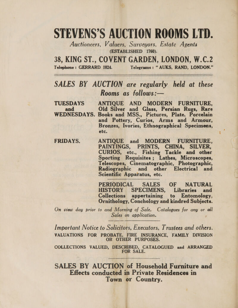 STEVENS’S AUCTION ROOMS LTD. Auctioneers, Valuers, Surveyors, Estate Agents (ESTABLISHED 1760). 38, KING ST., COVENT GARDEN, LONDON, W.C.2 Telephone : GERRARD 1824. Telegrams : “ AUKS, RAND, LONDON.” SALES BY AUCTION are regularly held at these Rooms as follows:— TUESDAYS ANTIQUE AND MODERN FURNITURE, and Old Silver and Glass, Persian Rugs, Rare WEDNESDAYS. Books and MSS., Pictures, Plate. Porcelain and Pottery, Chis, Arms and Armour, Bronzes, Ivories, Ethnographical Specimens, etc. FRIDAYS. ANTIQUE and MODERN FURNITURE, PAINTINGS, PRINTS, CHINA, SILVER, CURIOS, etc., Fishing Tackle and other Sporting Requisites ; Lathes, Microscopes, Telescopes, Cinematographic, Photographic, Radiographic and other’ Electrical and Scientific Apparatus, etc. PERIODICAL SALES OF NATURAL HISTORY SPECIMENS, Libraries and Collections appertaining to Entomology, Ornithology, Conchology and kindred Subjects.   On view day prior to and Morning of Sale. Catalogues for any or all Sales on application. /  Important Notice to Solicitors, Executors, Trustees and others. VALUATIONS FOR PROBATE, FIRE INSURANCE, FAMILY DIVISION OR OTHER PURPOSES. COLLECTIONS VALUED, DESCRIBED, CATALOGUED and ARRANGED FOR SALE. SALES BY AUCTION of Household Furniture and Effects conducted in Private Residences in Town or Country.