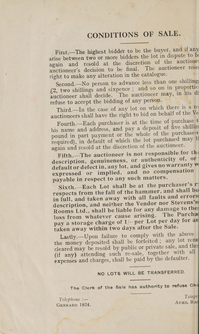 CONDITIONS OF SALE.  First. —The highest bidder to be the buyer, and if any arise between two or more bidders the lot in dispute to bi again and resold at the discretion of the auctione’ auctioneer’s decision to be final. The auctioneer rese’ right to make any alteration in the catalogue. ; Second.—No person to advance less than one shilling: £2, two shillings and sixpence ; and so on in proportic auctioneer shall decide. The auctioneer may, in his dl refuse to accept the bidding of any person. Third.—In the case of any lot on which there is a re auctioneers shall have the right to bid on behalf of the Ve Fourth.—Each purchaser is at the time of purchase t his name and address, and pay a deposit of five shillim pound in part payment or the whole of the purchase-t required), in default of which the lot purchased may again and resold at the discretion of the auctioneer. Fifth._—The auctioneer is not responsible for thy description, genuineness, Or authenticity of, or’ default or defect in, any lot, and gives no warranty W expressed or implied. and no compensation ~ payable in respect to any such matters. Sixth._—Each Lot shall be at the purchaser’s respects from the fall of the hammer, and shall b in full, and taken away with all faults and errors description, and neither the Vendor nor Stevens’s Rooms Ltd., shall be liable for any damage to the loss from whatever cause arising. The Purch pay a storage charge of 1/— per Lot per day for aj taken away within two days after the Sale. Lastly.—Upon failure to comply with the above | the money deposited shall be forfeited ; any lot re cleared may be resold by public or private sale, and the: (if any) attending such re-sale, together with all expenses and charges, shall be paid by the defaulter.      NO LOTS WILL BE TRANSFERRED. The Clerk of the Sale has authority to refuse Chi  Telephone :— Telegn GERRARD 1824. AUKS, Ra!