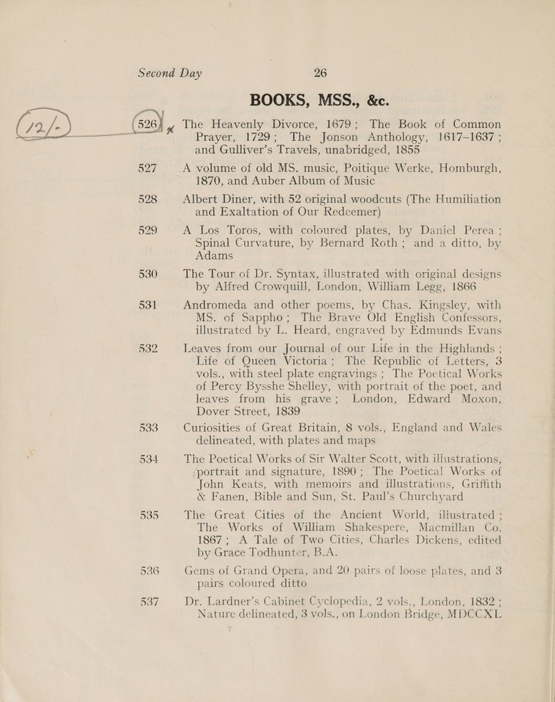 BOOKS, MSS., &amp;c. 527 928 529 530 531 532 933 534 536 537 Prayer, 1729; The Jonson Anthology, 1617-1637 ; and Gulliver’s Travels, unabridged, 1855 A volume of old MS. music, Poitique Werke, Homburgh, 1870, and Auber Album of Music Albert Diner, with 52 original woodcuts (The Humiliation and Exaltation of Our Redeemer) A Los Toros, with coloured plates; by Daniel Perea ; Spinal Curvature, by Bernard Roth; and a ditto, by Adams The Tour of Dr. Syntax, illustrated with original designs by Alfred Crowquill, London, William Legg, 1866 Andromeda and other poems, by Chas. Kingsley, with MS. of Sappho; The Brave Old English Confessors, illustrated by L. Heard, engraved by Edmunds Evans Leaves from our Journal of our Life in the Highlands ; Life of Quéen “Victoria;” The Republic of Letters; 3 vols., with steel plate engravings ; The Poetical Works of Percy Bysshe Shelley, with portrait of the poet, and leaves from his grave; London, Edward Moxon, Dover Street, 1839 Curiosities of Great Britain, 8 vols., England and Wales delineated, with plates and maps The Poetical Works of Sir Walter Scott, with illustrations, ‘portrait and signature, 1890; The Poetical Works of John Keats, with memoirs and illustrations, Griffith &amp; Fanen, Bible and Sun, St. Paul’s Churchyard The Great Cities of the Ancient World, illustrated ; The Works of William Shakespere, Macmillan Co. 1867; A Tale of Two Cities, Charles Dickens, edited by Grace Todhunter, B.A. Gems of Grand Opera, and 20 pairs of loose plates, and 3 pairs coloured ditto Dr. Lardner’s Cabinet Cyclopedia, 2 vols., London, 1832 ;