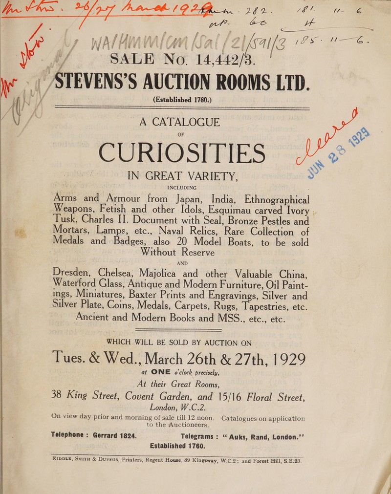    peeling (OO ff ‘ - / ——————_ i | y i Ea Me 1 ff f “ if ; f ath j { df fi ) , a pf , ee s eee 7, 4 Wa / Yi “LTV (AM IAL fs S414 [ /3 eS ee SALE No 14,442/3. __STEVENS’S AUCTION ROOMS LTD. (Established 1760:)  A CATALOGUE CURIOSITIES IN GREAT VARIETY, Arms and Armour from Japan, India, Ethnographical Weapons, Fetish and other Idols, Esquimau carved Ivory , Tusk, Charles IT. Document with Seal, Bronze Pestles and Mortars, Lamps, etc., Naval Relics, Rare Collection of Medals and Badges, also 20 Model Boats, to be sold ee Without Reserve  ge  ~~ s e : oe AND Dresden, Chelsea, Majolica and other Valuable China, Waterford Glass, Antique and Modern Furniture, Oil Paint- ings, Miniatures, Baxter Prints and Engravings, Silver and Silver Plate, Coins, Medals, Carpets, Rugs, Tapestries, etc. : Ancient and Modern Books and MSS.., etc., etc. _ WHICH WILL BE SOLD BY AUCTION ON Tues. &amp; Wed., March 26th &amp; 27th, 1929 at ONE o'clock precisely, At their Great Rooms, 38 King Street, Covent Garden, and 15/16 Floral Street, London, W.C.2. On view day prior and morning of sale till 12 noon. Catalogues on application to the Auctioneers. Telephone : Gerrard 1824. Telegrams : ‘* Auks, Rand, London.’’ Established 1760. RIDDLE, SmMitH &amp; Durrus, Printers, Regent House, 89 Kingsway, W.C.2; and Forest Hill, $.E.23.