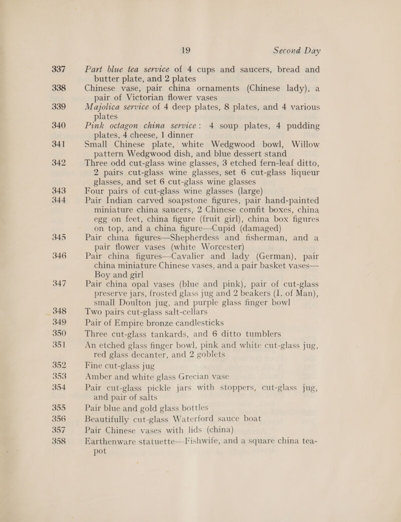 Part blue tea service of 4 cups and saucers, bread and butter plate, and 2 plates Chinese vase, pair china ornaments (Chinese lady), a pair of Victorian flower vases Majolica service of 4 deep plates, 8 plates, and 4 various plates Pink octagon china service: 4 soup plates, 4 pudding plates, 4 cheese, 1 dinner Small Chinese plate, white Wedgwood bowl, Willow pattern Wedgwood dish, and blue dessert stand Three odd cut-glass wine glasses, 3 etched fern-leaf ditto, 2 pairs cut-glass wine glasses, set 6 cut-glass liqueur glasses, and set 6 cut-glass wine glasses Four pairs of cut-glass wine glasses (large) Pair Indian carved soapstone figures, pair hand-painted miniature china saucers, 2 Chinese comfit boxes, china egg on feet, China figure (fruit girl), china box’ figures on top, and a china figure—Cupid (damaged) Pair china figures—Shepherdess and fisherman, and a pair flower vases (white Worcester) Pair china figures—Cavalier and lady (German), pair china miniature Chinese vases, and a pair basket vases— Boy and girl Pair china opal vases (blue and pink), pair of cut-glass preserve jars, frosted glass jug and 2 beakers (I. of Man), small Doulton jug, and purple glass finger bow] Two pairs cut-glass salt-cellars Pair of Empire bronze candlesticks Three cut-glass tankards, and 6 ditto tumblers An etched glass finger bowl, pink and white cut-glass jug, red glass decanter, and 2 goblets Fine cut-glass jug Amber and white glass recital vase Pair cut- -glass_ pickle jars with stoppers, cut-glass jug, and pair of salts Pair blue and gold glass bottles Beautifully cut-glass Waterford sauce boat Pair Chinese vases with lids (china) Earthenware statuette—Fishwule, and a square china tea- pot