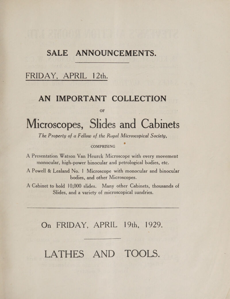 SALE ANNOUNCEMENTS. FRIDAY, APRIL 12th. AN IMPORTANT COLLECTION OF Microscopes, Slides and Cabinets The Property of a Fellow of the Royal Microscopical Society, COMPRISING A Presentation Watson Van Heurck Microscope with every movement monocular, high-power binocular and petrological bodies, etc. A Powell &amp; Lealand No. | Microscope with monocular and binocular bodies, and other Microscopes. A Cabinet to hold 10,000 slides. Many other Cabinets, thousands of Slides, and a variety of microscopical sundries. On FRIDAY, APRIL 19th, 1929. LATHES AND TOOLS.