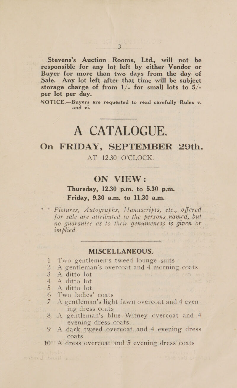 Stevens’s Auction Rooms, Ltd. will not be responsible for any lot left by either Vendor or Buyer for more than two days from the day. of Sale. Any lot left after that time will be subject storage charge of from 1/- for small lots to 5/- per lot per day. NOTICE.—Buyers are requested to read carefully Rules v. and vi. A CATALOGUE. On FRIDAY, SEPTEMBER 29th. AT: 12.30 °O’CLOCK.:  ON VIEW: Thursday, 12.30 p.m. to 5.30 p.m. Friday, 9.30 a.m. to 11.30 a.m. * * Pictures, Autographs, Manuscripts, etc., offered. for sale are attributed to the persons named, but no guarantee as to thew genuineness 1s given or im plied.  MISCELLANEOUS. Two gentlemen's tweed lounge suits et gentleman’ s overcoat and 4 morning coats A ditto lot A witto lot A ditto lot Two ladies’ coats A gentleman’s light fawn overcoat oar 4 even- ing dress coats. - -A gentleman’s blue Witney overcoat and 4 evening dress.coats. A dark tweed overcoat. and 4 evening dress coats “Adress overcoat and 5 evening dress coats \O GO NO Or BW DYE jek ©