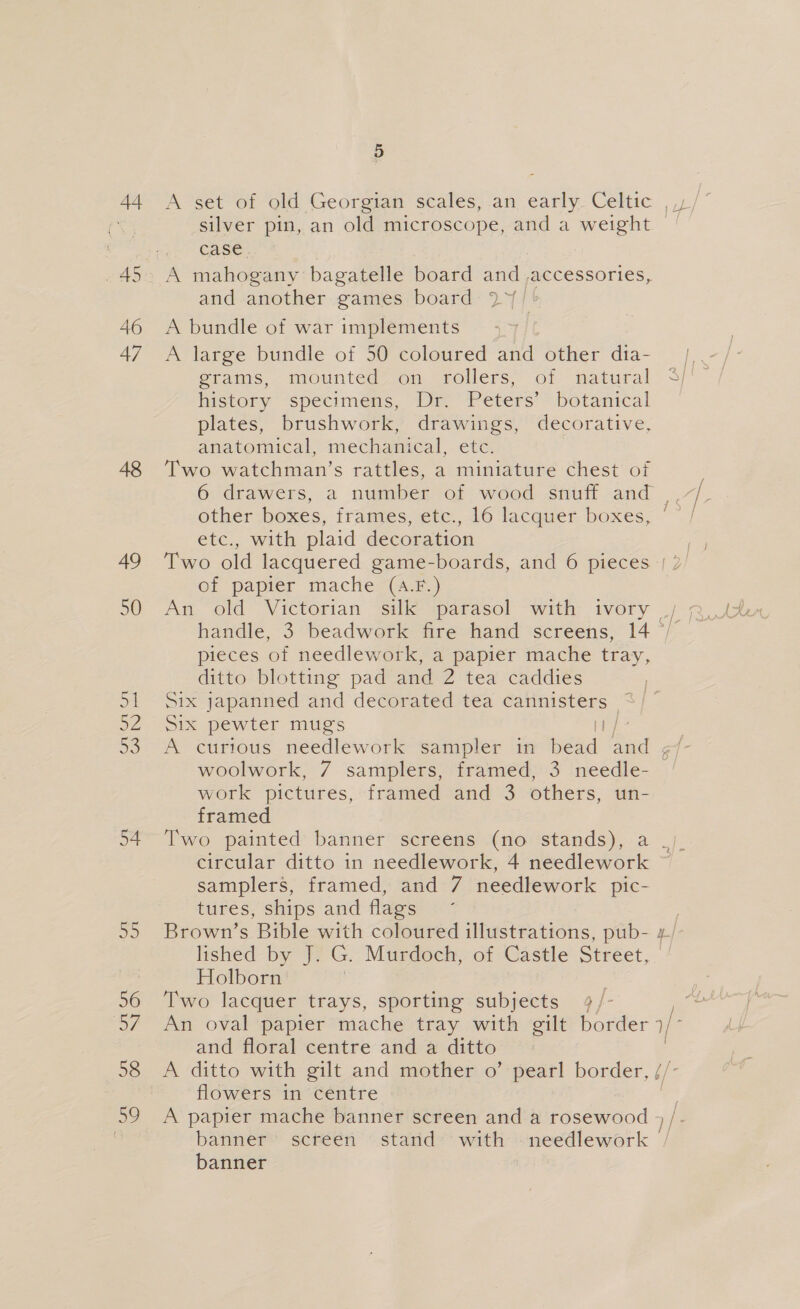 44 48 49 50 5: 52 er) 54 Bs 56 57 58 5 A set of old Georgian scales, an early. Celtic ,,) silver pin, an old microscope, and a weight — case , | A mahogany bagatelle board and ,accessories, and another games board 2°/ } A bundle of war implements A large bundle of 50 coloured and other dia- grams, mounted on rollers, of natural history specimens, Dr. Peters’ botanical plates, brushwork, drawings, decorative, anatomical, mechanical, etc. Two watchman’s rattles, a miniature chest of 6 drawers, a number of wood snufi and other boxes, frames, etc., 16 lacquer boxes, etc., with plaid decoration of papier mache (A-F.) pieces of needlework, a papier mache tray, ditto blotting pad and 2 tea caddies Six japanned and decorated tea cannisters- = She pewter mugs aS oe woolwork, 7 samplers, framed, 3 needle- work pictures, framed and 3 others, un- framed circular ditto in needlework, 4 needlework samplers, framed, and 7 needlework pic- tures, ships and flags Brown’s Bible with coloured illustrations, pub- lished by J. G. Murdoch, of Castle Street, Holborn Two lacquer trays, sporting subjects 4/- and floral centre and a ditto A ditto with gilt and mother o’ pearl border, / flowers in centre A papier mache banner screen and a rosewood banner’ screén stand with - needlework banner