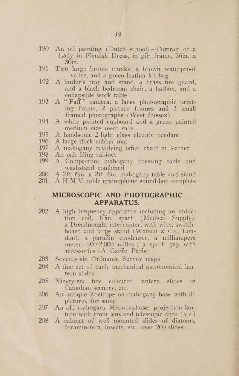 190 An oil painting (Dutch school)—Portrait of a Lady in Flemish Dress, in gilt frame, 36in. x 30in. 191 Two large brown trunks, a pew waterproof valise, and a green leather kit bag 192... A -butler’s tray: and. stand, a brass. fire+suard, and a black bedroom chair, a hatbox, and a collapsible work table | 193 A.“ Paff” eamera, a large photographic: print- ing frame, 2 picture frames and 3 small framed photographs (West Sussex) 194. A white painted cupboard and a green painted medium size meat safe 195 A handsome 2-light glass electric pendant 196 A large thick rubber mat 197, A mahogany revolving office chair in leather 198 An oak filing cabinet : NS ewe’ Compactum mahogany dressing table and washstand combined 200 A 7ft. 6in. x 2ft. 6in. mahogany table and stand 201 A H.M.V. table gramophone sound-box complete MICROSCOPIC AND PHOTOGRAPHIC APPARATUS. 202 &lt;A high-frequency apparatus including an induc- tien, “coil, 10m. spark ~ (Mediteal~ Supply); a Dreadnought interrupter, with wire, switch- board and large stand (Watson &amp; Co., Lon- don), a paraffin condenser, a milliampere meter, 500-2,000 milles.; a spark gap with accessories (A. Gaiffe, Paris) 203 Seventy-six Ordnance Survey maps 204 &lt;A fine set of early mechanical astronomical lan- tern slides 205 Ninety-six fine coloured. lantern slides - of Canadian scenery, etc. 206 An antique Zoetrope on mahogany tee with 31 pictures for same 207 An old mahogany Metamaphoser projection lan- tern with front lens and telescopic ditto (a.F.) 208 A cabinet of well mounted slides of diatoms, foraminifera, insects, etc., over 200 slides.