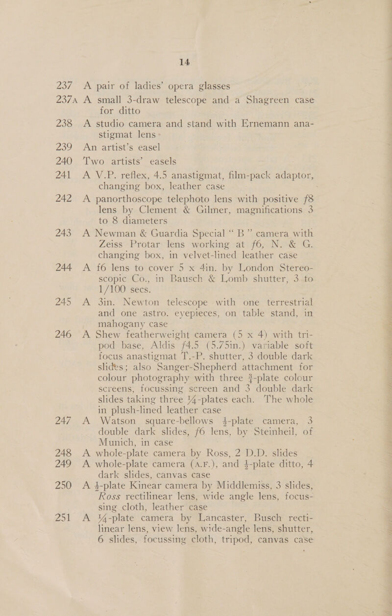 258 259 240 241 242 243 244 245 246 247 248 249 250 Zoi for ditto A studio camera and stand with Ernemann ana- stigmat lens» An artist’s easel Two artists’ easels A \V.P. reflex, 4.5 anastiemat, ilm-pack adaptor, changing box, leather case A panorthoscope telephoto lens with positive f8 lens by Clement &amp; Gilmer, magnifications 3 to 8 diameters A Newman &amp; Guardia Special “ B” camera with Zeiss -Protary lens “working at /6; INS G. changing box, in velvet-lined leather case A f6 lens to cover’5 x 4in. by London Stereo- scopic Co., in Bausch &amp; Lomb shutter, 3.to 1/100 sees; he A 3in. Newton telescope with one . and one astro. eyepieces, on table stand, 1 mahogany case A Shew featherweight camera (5 x 4) with tri- pod base, Aldis f4.5 (5.75in.) variable soft focus anastigmat T.-P. shutter, 3 double dark slides; also Sanger-Shepherd attachment for colour photography with three #-plate colour screens, focussing screen and 3 double dark slides taking three 44-plates each. The whole in plush-lined leather case A Watson square-bellows 4-plate camera, 3 double dark slides, 6 lens, by -Steinkeil, of Munich, in case A whole- plate camera by Ross, 2 D.D. slides A whole-plate camera (A.F.), and 4 4-plate ditto, 4 dark slides, canvas case A 4-plate Kinear camera by Middlemiss, 3 slides, Ross rectilinear lens, wide angle lens, focus- sing cloth, leather case A %4-plate camera by Lancaster, Busch recti- linear lens, view lens, wide-angle lens, shutter, 6 slides, focussing cloth, tripod, canvas case