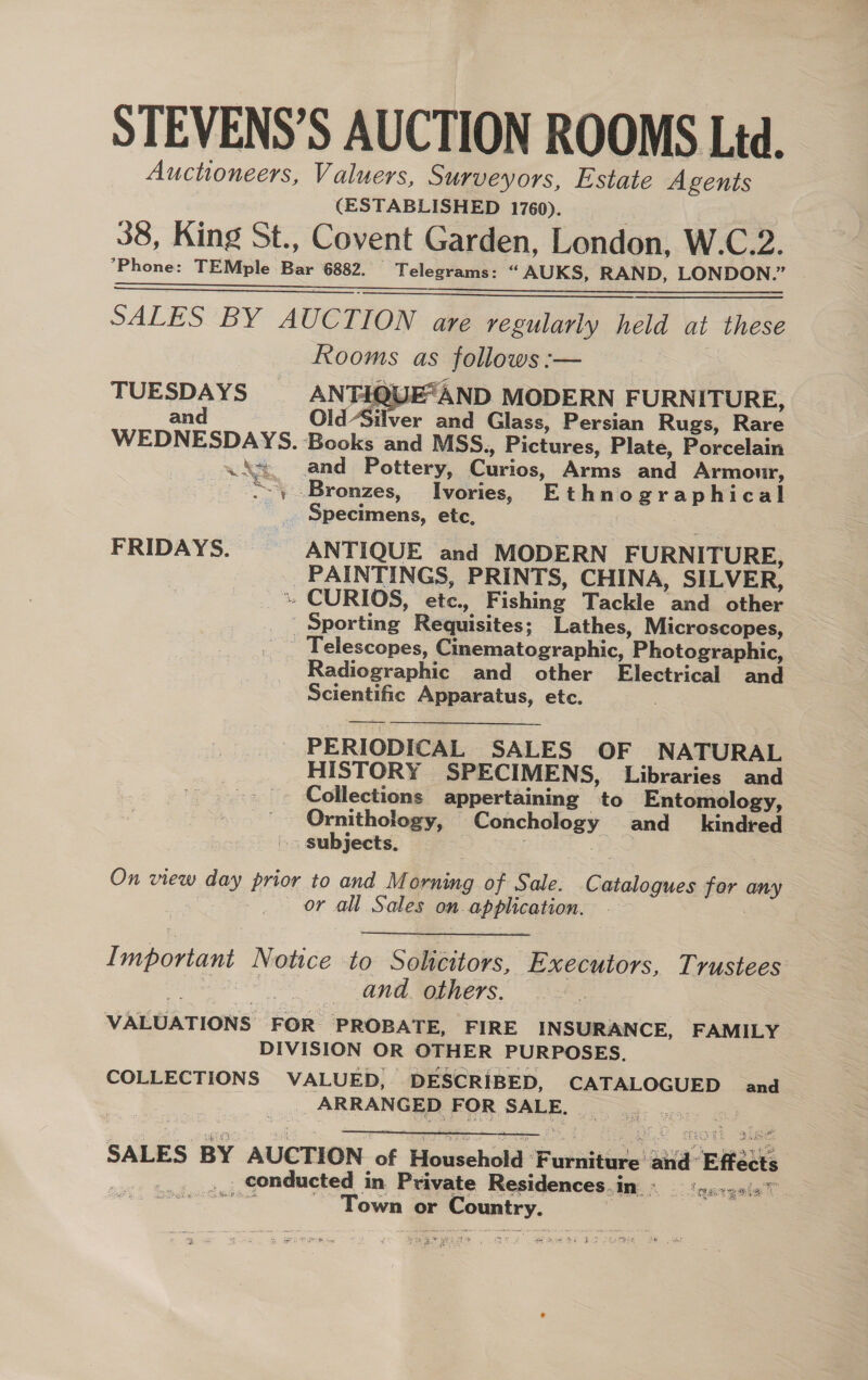 STEVENS’S AUCTION ROOMS Ltd. Auctioneers, Valuers, Surveyors, Estate Agents (ESTABLISHED 1760). 38, King St., Covent Garden, London, W.C.2. ’Phone: TEMple Bar 6882. — Telegrams: “AUKS, RAND, LONDON.” re ee SALES BY AUCTION are regularly held at these Rooms as follows :— TUESDAYS AN FEABE“AND MODERN FURNITURE, and Old Silver and Glass, Persian Rugs, Rare WEDNESDAYS. Books and MSS., Pictures, Plate, Porcelain ws and Pottery, Curios, Arms and Armour, “\ Bronzes, Ivories, Ethnographical - . Specimens, etc, | |   FRIDAYS. ANTIQUE and MODERN FURNITURE, _ PAINTINGS, PRINTS, CHINA, SILVER, % CURIOS, etc., Fishing Tackle and other Sporting Requisites; Lathes, Microscopes, Telescopes, Cinematographic, Photographic, Radiographic and other Electrical and Scientific Apparatus, etc. PERIODICAL SALES OF NATURAL HISTORY SPECIMENS, Libraries and Collections appertaining to Entomology, Ornithology, Conchology and_ kindred » subjects. On view day prior to and Morning of Sale. Catalogues for any or all Sales on application. | Important Notice to Solicitors, Executors, Trustees DREN CH and. others. VALUATIONS FOR PROBATE, FIRE INSURANCE, FAMILY DIVISION OR OTHER PURPOSES. COLLECTIONS VALUED, DESCRIBED, CATALOGUED and _». ARRANGED FOR SALE. jo. ges. SALES BY AUCTION of Household ‘Furniture and’ Effécts «5, +,, conducted in Private Residences.in © ‘g.1&lt;s/27 Silent Town or Country.