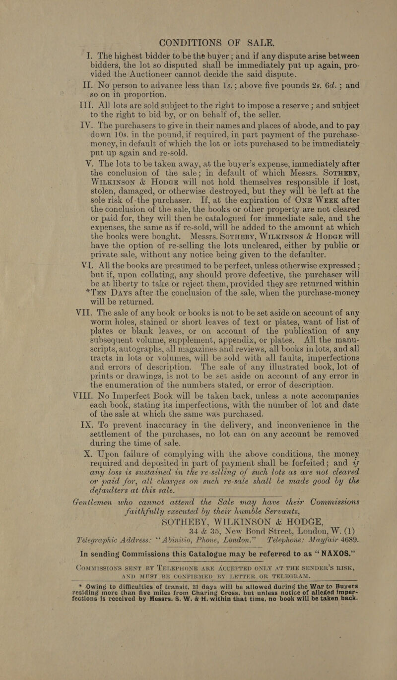 CONDITIONS OF SALE. I. The highest bidder to be the buyer ; and if any dispute arise between bidders, the Jot so disputed shall be immediately put up again, pro- vided the Auctioneer cannot decide the said dispute. II. No person to advance less than Is.; above five pounds 2s. 6d. ; and so on in proportion. III. All lots are sold subject to the right to impose a reserve ; and subject to the right to bid by, or on behalf of, the seller. IV. The purchasers to give in their names and places of abode, and to pay down 10s. in the pound, if required, in part payment of the purchase- money, in default of which the lot or lots purchased to be immediately put up again and re-sold. V. The lots to be taken away, at the buyer’s expense, immediately after the conclusion of the sale; in default of which Messrs. SoTHEBY, Witkinson &amp; Hopce will not hold themselves responsible if lost, stolen, damaged, or otherwise destroyed, but they will be left at the sole risk of-the purchaser. If, at the expiration of ONE WEEK after the conclusion of the sale, the books or other property are not cleared or paid for, they will then be catalogued for immediate sale, and the expenses, the same as if re-sold, will be added to the amount at which the books were bought. Messrs. SorHEeBy, WILKINSON &amp; HopcE will have the option of re-selling the lots uncleared, either by public or private sale, without any notice being given to the defaulter. VI. All the books are presumed to be perfect, unless otherwise expressed ; but if, upon collating, any should prove defective, the purchaser will be at liberty to take or reject them, provided they are returned within *Ten Days after the conclusion of the sale, when the purchase-money will be returned. : VII. The sale of any book or books is not to be set aside on account of any worm holes, stained or short leaves of text or plates, want of list of plates or blank leaves, or on account of the publication of any subsequent volume, supplement, appendix, or plates. All the manu- scripts, autographs, all magazines and reviews, all books in lots, and all tracts in lots or volumes, will be sold with all faults, imperfections and errors of description. The sale of any illustrated book, lot of prints or drawings, is not to be set aside on account of any error in the enumeration of the numbers stated, or error of description. VII. No Imperfect Book will be taken back, unless a note accompanies each book, stating its imperfections, with the number of lot and date of the sale at which the same was purchased. IX. To prevent inaccuracy in the delivery, and inconvenience in the settlement of the purchases, no lot can on any account be removed during the time of sale. X. Upon failure of complying with the above conditions, the money required and deposited in part of payment shall be forfeited; and 27 any loss 1s sustained in the re-selling of such lots as are not cleared or paid for, all charges on such re-sale shall be made good by the defaulters at this sale.  Gentlemen who cannot attend the Sale may have ther Commissions faithfully executed by their humble Servants, SOTHEBY, WILKINSON &amp; HODGE, 34 &amp; 35, New Bond Street, London, W. (1) Telegraphic Address: ‘* Abinitio, Phone, London.” Telephone: Mayfair 4689.  In sending Commissions this Catalogue may be referred to as ‘‘ NAXOS.” CoMMISSIONS SENT BY TELEPHONE ARE ACCEPTED ONLY AT THE SENDER’S RISK, AND MUST BE CONFIRMED BY LETTER OR TELEGRAM. * Owing to difficulties of transit, 21 days will be allowed during the War to Buyers residing more than five miles from Charing Cross, but unless notice of alleged imper-