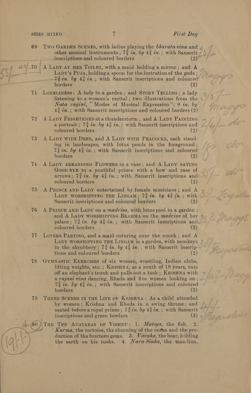 other musical instruments ; 72% in. by 4% in. ; with Sanscrit @ inscriptions and coloured borders (2) Be 0 | A LADY AT HER TOILET, with a maid holding a mirror; and A a ae Lapy’ S PUJA sholdinga spoon for the lustration of the gods ; ‘ 72in. by 4% in.; with Sanscrit inscriptions and aren borders (2) 71 Loneniness: A lady in a garden; and Srory TELLING; a lady Nata ragini, “Modes of Musical Expression”; 8 in. by 4¢ in. ; with Sanscrit inscriptions and coloured borders (2) 72 A LApY FRIGHTENED ata thunderstorm ; and A Lapy PAINTING a portrait ; 7¢ 2m. by 43 in.; with Sanscrit inscriptions and coloured borders (2) 73 A LApy wirH Dersr, and A Lapy wiTH PEACOCKS, each stand- ing in landscapes, with lotus ponds in the foreground ; Ti in. by 42 in.; with Sanscrit inscriptions and coloured borders (2) 74 A LADY ARRANGING FLOWERS in a vase; and A LADY SAYING GOOD-BYE to a youthful prince with a bow and case of arrows; 7#in. by 42 in.; with Sanscrit inscriptions and coloured borders (2) 75 A PRINCE AND LADY entertained by female musicians; and A LADY WORSHIPPING THE LinGAM; 7% in. by 43 in.; with Sanscrit inscriptions and coloured borders . (2) 76 A PRINCE AND LADY on a madrisa, with lotus pool in a garden ; and A LADY WORSHIPPING BRAHMA on the madrisa of her coloured borders (2) 77 Lovers PARTING, and a maid covering over the couch; and A in the shrubbery; 7? in. by 43 in. ; with Sanscrit inscrip- tions and coloured borders | (2) 78 GyYMNASTIC EXERCISES of six women, wrestling, Indian clubs, lifting weights, etc. ; KRISHNA, as a youth of 18 years, cuts off an elephant’s trunk and pulls out a tusk ; KRISHNA with a rajant vina dancing, Rhada and five women looking on; 72 in. by 4% in.; with Sanscrit inscriptions and coloured borders (3) 79 . THREE SCENES IN THE LIFE OF KRISHNA: Asa child attended by women; Krishna and Rhada in a swing throne; and inscriptions and green borders (3) ‘i |b: 60)) THe Ten AVATARAS OF VISHNU: 1. Matsya, the fish. 2. + Yet Kurma, the tortoise, the churning of the océan and the pro- duction of the fourteen gems. 3. Varaha, the boar, holding the earth on his tusks. 4. Nara-Sinha, the man-lion, e