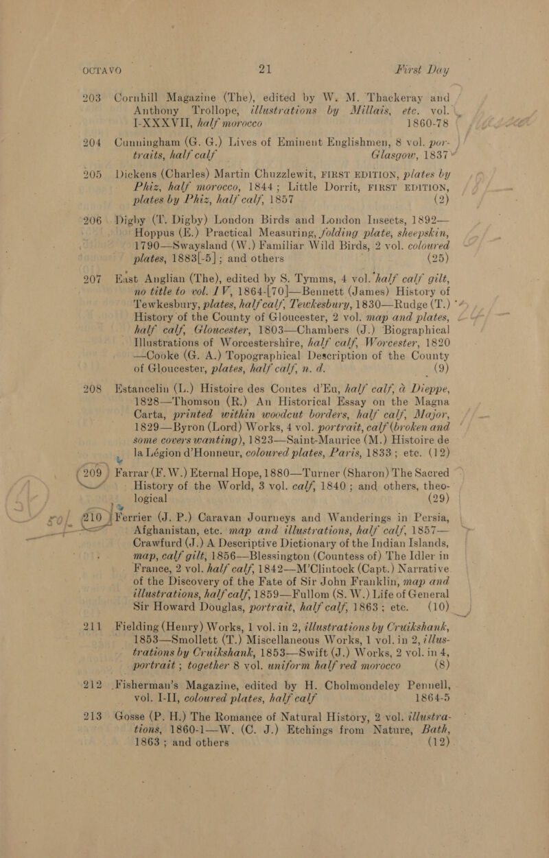 203 Cornhill Magazine (The), edited by W. M. Thackeray and IL-XXXVII, half morocco 1860-78 Phiz, half morocco, 1844; Little Dorrit, FIRST EDITION, plates by Phiz, half calf, \857 (2) Hoppus (E.) Practical Measuring, folding plate, sheepskin, 1790—Swaysland (W.) Familiar Wild Birds, 2 vol. coloured plates, 1883|-5]; and others (25) 207 ast Anglian (The), edited by S. Tymms, 4 vol. half cal/ gilt, no title to vol. 1V, 1864-|70]—Bennett (James) History of History of the County of Gloucester, 2 vol. map and plates, Illustrations of Worcestershire, half calf, Worcester, 1820 —Cooke (G. A.) Topographical Description of the County of Gloucester, plates, half calf, n. d. 249) 208 Estancelin (L.) Histoire des Contes d’Eu, half calf, &amp; Dieppe, 1828—Thomson (R.) An Historical Essay on the Magna Carta, printed within woedcut borders, half calf, Alajor, 1829—Byron (Lord) Works, 4 vol. portrait, calf (broken and some covers wanting), 1823—Saint-Maurice (M.) Histoire de i la Légion d’Honneur, coloured plates, Paris, 1833; ete. (12) History of the World, 3 vol. calf, 1840 ; and others, theo- logical (29) ¥ 210 ) Ferrier (J. P.) Caravan Journeys and Wanderings in Persia, Afghanistan, etc. map and illustrations, half calf, \857— Crawfurd (J.) A Descriptive Dictionary of the Indian Islands, map, calf gilt, 1856—Blessington (Countess of) The Idler in _ France, 2 vol. half calf, 1842—M’Clintock (Capt.) Narrative of the Discovery of the Fate of Sir John Franklin, map and illustrations, half calf, 1859—Fullom (S. W.) Life of General 211 Fielding (Henry) Works, 1 vol. in 2, illustrations by Cruikshank, 1853—Smollett (T.) Miscellaneous Works, 1 vol. in 2, ¢/lus- trations by Cruikshank, 1853—Swift (J.) Works, 2 vol. in 4, portrait ; together 8 vol. uniform half red morocco (8) 212 Fisherman’s Magazine, edited by H. Cholmondeley Pennell, vol. I-II, coloured plates, half calf 1864-5 tions, 1860-1—W, (C. J.) Etchings from Nature, Bath,