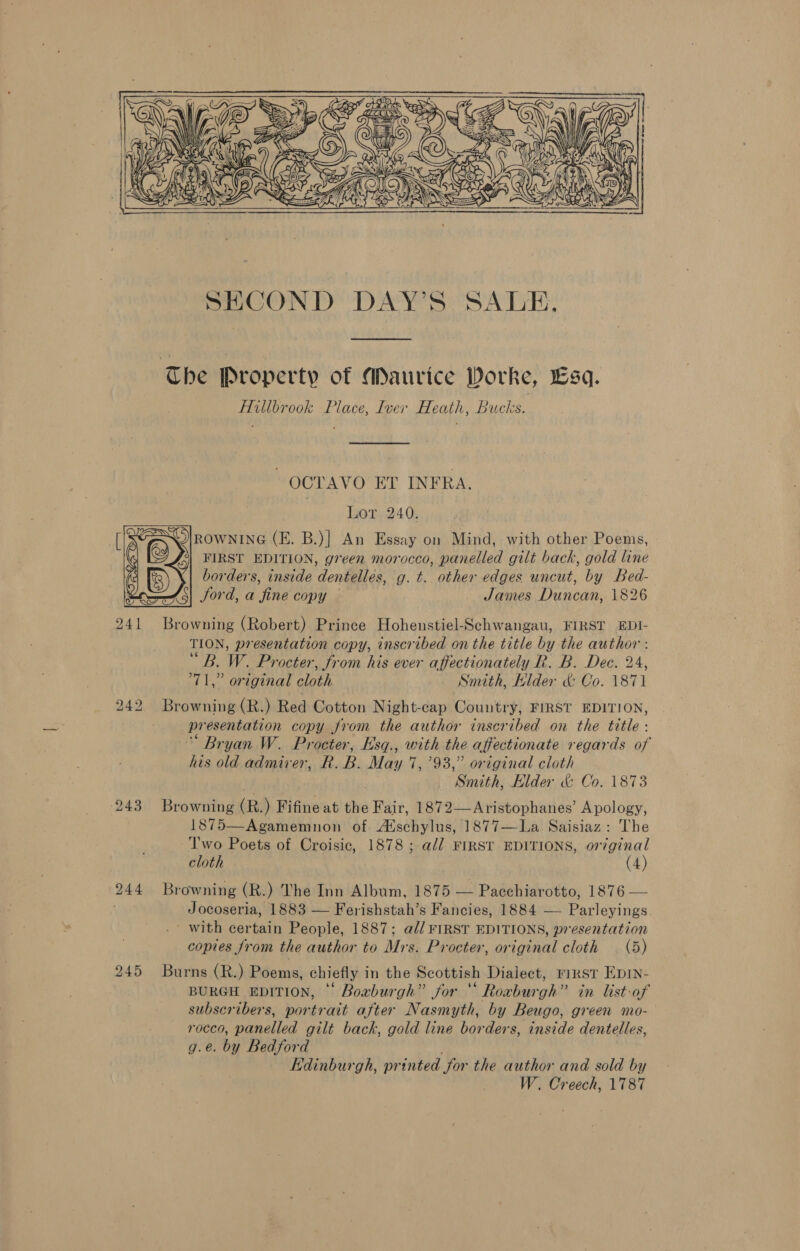 Che Property of Maurice Worke, Lsq. Hillbrook Place, Iver Heath, Bucks. ~ OCTAVO ET INFRA. Lor 240. SOlrownine (E. B.)| An Essay on Mind, with other Poems, ‘e FIRST EDITION, green morocco, panelled gilt hack, gold line borders, inside dentelles, g. t. other edges uncut, by Bed- <5) ford, a fine copy James Duncan, 1826 241 Browning (Robert) Prince Hohenstiel-Schwangau, FIRST EDI- TION, presentation copy, inscribed on the title by the author : “B. W. Procter, from his ever affectionately R. B. Dec. 24, 71,” original cloth .. Smith, Klder & Co. 1871 242 Browning (R.) Red Cotton Night-cap Country, FIRST EDITION, presentation copy from the author inscribed on the title: “ Bryan W. Procter, Esq., with the affectionate regards of his old admirer, R.B. May 7,793,” original cloth Smith, Elder & Co. 1873 243 Browning (R.) Fifine at the Fair, 1872—Aristophanes’ Apology, 1875—Agamemnon of Atschylus, 1877—La. Saisiaz : The -Two Poets of Croisic, 1878 ; a// FIRST EDITIONS, or7ginal cloth (4) 244 Browning (R.) The Inn Album, 1875 — Pacchiarotto, 1876 — . Jocoseria, 1883 — Ferishstah’s Fancies, 1884 — Parleyings ' with certain People, 1887; a// FIRST EDITIONS, presentation copies from the author to Mrs. Procter, original cloth (5) 245 Burns (R.) Poems, chiefly in the Scottish Dialect, rimst Epin- BURGH EDITION, © Boaburgh” for “ Roxburgh” in list-of subscribers, portrait after Nasmyth, by Beugo, green mo- rocco, panelled gilt back, gold line borders, inside dentelles, g.e. by Bedford Edinburgh, printed for the author and sold by W. Creech, 1787