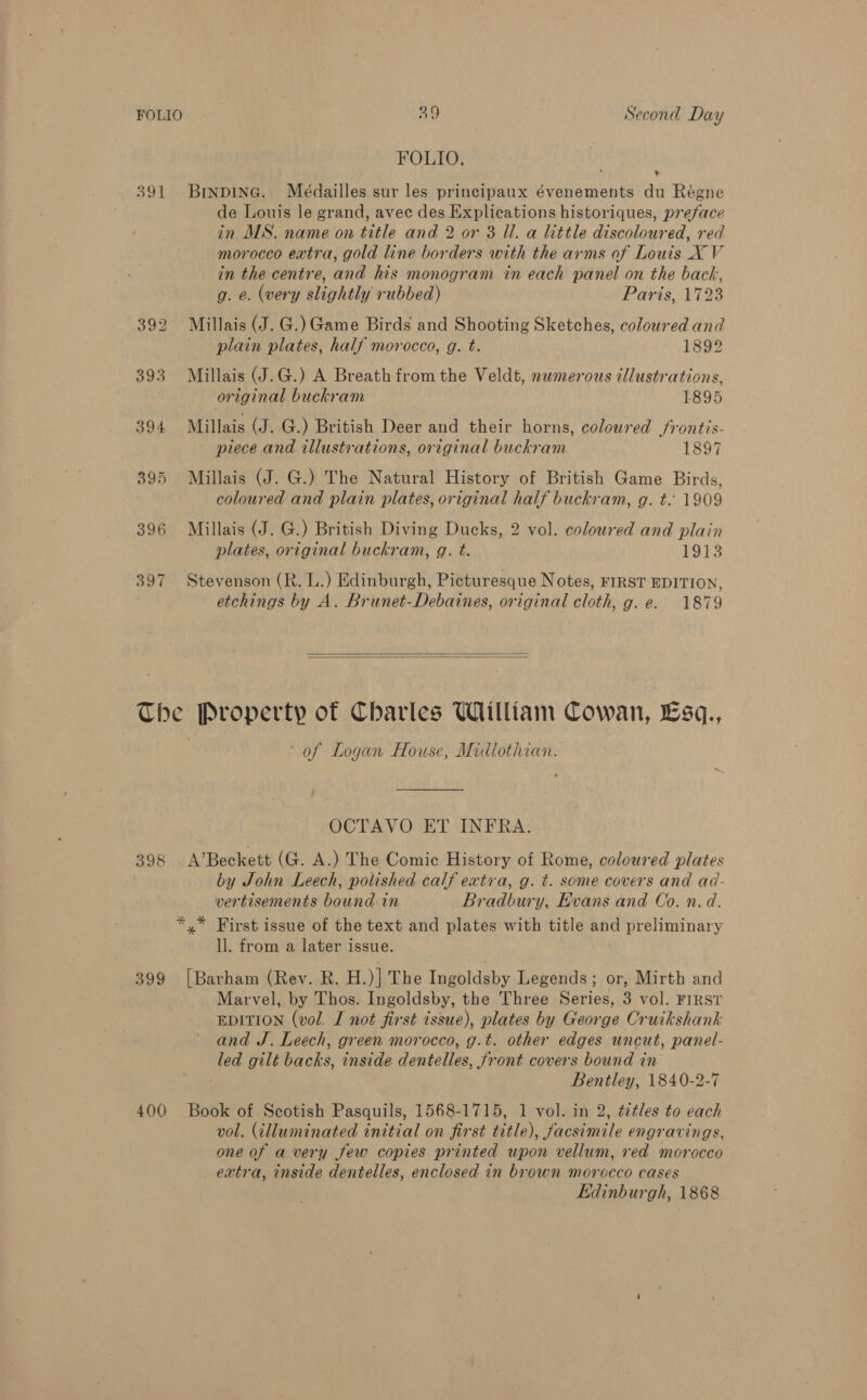 FOLIO. 391 Brnpine. Meédailles sur les principaux évenements du Régne de Louis le grand, avec des Explications historiques, preface in MS. name on title and 2 or 3 Il. a little discoloured, red morocco extra, gold line borders with the arms of Louis X V in the centre, and his monogram in each panel on the back, , g. e. (very slightly rubbed) Paris, 1723 392 Millais(J.G.)Game Birds and Shooting Sketches, coloured and plain plates, half morocco, g. t. 1892 393 Millais (J.G.) A Breath from the Veldt, numerous illustrations, original buckram 1895 394 Millais (J. G.) British Deer and their horns, coloured frontis- piece and illustrations, original buckram 1897 395 Millais (J. G.) The Natural History of British Game Birds, coloured and plain plates, original half buckram, g. t. 1909 396 Millais (J. G.) British Diving Ducks, 2 vol. coloured and plain plates, original buckram, g. t. 1913 397 Stevenson (R. L.) Edinburgh, Picturesque Notes, FIRST EDITION, etchings by A. Brunet-Debaines, original cloth, g. e. 1879 The Property of Charles William Cowan, Esq., . of Logan House, Midlothian. OCTAVO ET INFRA. 398 A’Beckett (G. A.) The Comic History of Rome, coloured plates by John Leech, polished calf extra, g. t. some covers and ad- vertisements bound in Bradbury, Evans and Co. n.d. *,* First issue of the text and plates with title and preliminary ll. from a later issue. 399 [Barham (Rev. R. H.)| The Ingoldsby Legends; or, Mirth and Marvel, by Thos. Ingoldsby, the Three Series, 3 vol. FIRST EDITION (vol. I not first issue), plates by George Cruikshank and J. Leech, green morocco, g.t. other edges uncut, panel- led gilt backs, inside dentelles, front covers bound in Bentley, 1840-2-7 400 Book of Scotish Pasquils, 1568-1715, 1 vol. in 2, ¢étles to each vol. (illuminated initial on first title), facsimile engravings, one of a very few copies printed upon vellum, red morocco extra, inside dentelles, enclosed in brown morocco cases Edinburgh, 1868