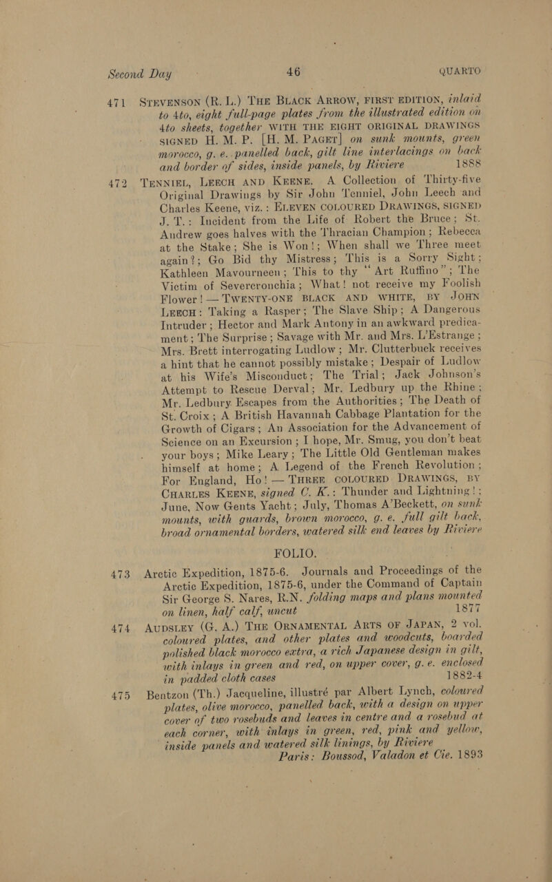 471 SrEVENSON (R. L.) THe BLack ARROW, FIRST EDITION, inlaid to 4to, eight full-page plates from the illustrated edition on 4to sheets, together WITH THE EIGHT ORIGINAL DRAWINGS signeD H. M. P. [H.M. Pacer] on sunk mounts, green morocco, g. e.. panelled back, gilt line interlacings on back and border of sides, inside panels, by Riviere Sea kefete: 472 TENNIEL, LeecH AND Keene. A Collection of Thirty-five Original Drawings by Sir John 'Tenniel, John Leech and Charles Keene, viz. : ELEVEN COLOURED DRAWINGS, SIGNED J. T.: Incident from the Life of Robert the Bruce; St. Andrew goes halves with the Thracian Champion ; Rebecca at the Stake; She is Won!; When shall we Three meet again?; Go Bid thy Mistress; This is a Sorry Sight ; Kathleen Mavourneen; This to thy “ Art Ruffino”; The Victim of Severcronchia; What! not receive my Foolish Flower! — TWENTY-ONE BLACK AND WHITE, BY JOHN Leecu: Taking a Rasper; The Slave Ship; A Dangerous Intruder ; Hector and Mark Antony in an awkward predica- ment; The Surprise ; Savage with Mr. and Mrs. L’Estrange ; Mrs. Brett interrogating Ludlow; Mr. Clutterbuck receives a hint that he cannot possibly mistake ; Despair of Ludlow at his Wife's Misconduct; The Trial; Jack Johnson’s Attempt to Rescue Derval; Mr. Ledbury up the Rhine ; Mr. Ledbury. Escapes from the Authorities; The Death of St, Croix; A British Havannah Cabbage Plantation for the Growth of Cigars; An Association for the Advancement of Science on an Excursion ; I hope, Mr. Smug, you don’t beat your boys; Mike Leary; The Little Old Gentleman makes himself at home; A Legend of the French Revolution ; For England, Ho! — THREE COLOURED DRAWINGS, BY CHARLES KEENE, signed OC. K.: Thunder and Lightning! ; June, Now Gents Yacht; July, Thomas A’Beckett, on sunk mounts, with guards, brown morocco, g. @. full gilt back, broad ornamental borders, watered silk end leaves by Riviere FOLIO. 473 Aretic Expedition, 1875-6. Journals and Proceedings of the Arctic Expedition, 1875-6, under the Command of Captain Sir George S. Nares, R.N. folding maps and plans mounted on linen, half calf, uncut 1877 474 Aupstey (G. A.) THE ORNAMENTAL ARTS OF JAPAN, 2 vol. coloured plates, and other plates and woodcuts, boarded polished black morocco extra, a rich Japanese design in gilt, with inlays in green and red, on upper cover, g. e. enclosed in padded cloth cases 1882-4 475 Bentzon (Th.) Jacqueline, illustré par Albert Lynch, coloured plates, olive morocco, panelled back, with a design on upper cover of two rosebuds and leaves in centre and a rosebud at each corner, with inlays in green, red, pink and yellow, inside panels and watered silk linings, by Riviere Paris: Boussod, Valadon et Cie. 1893 \