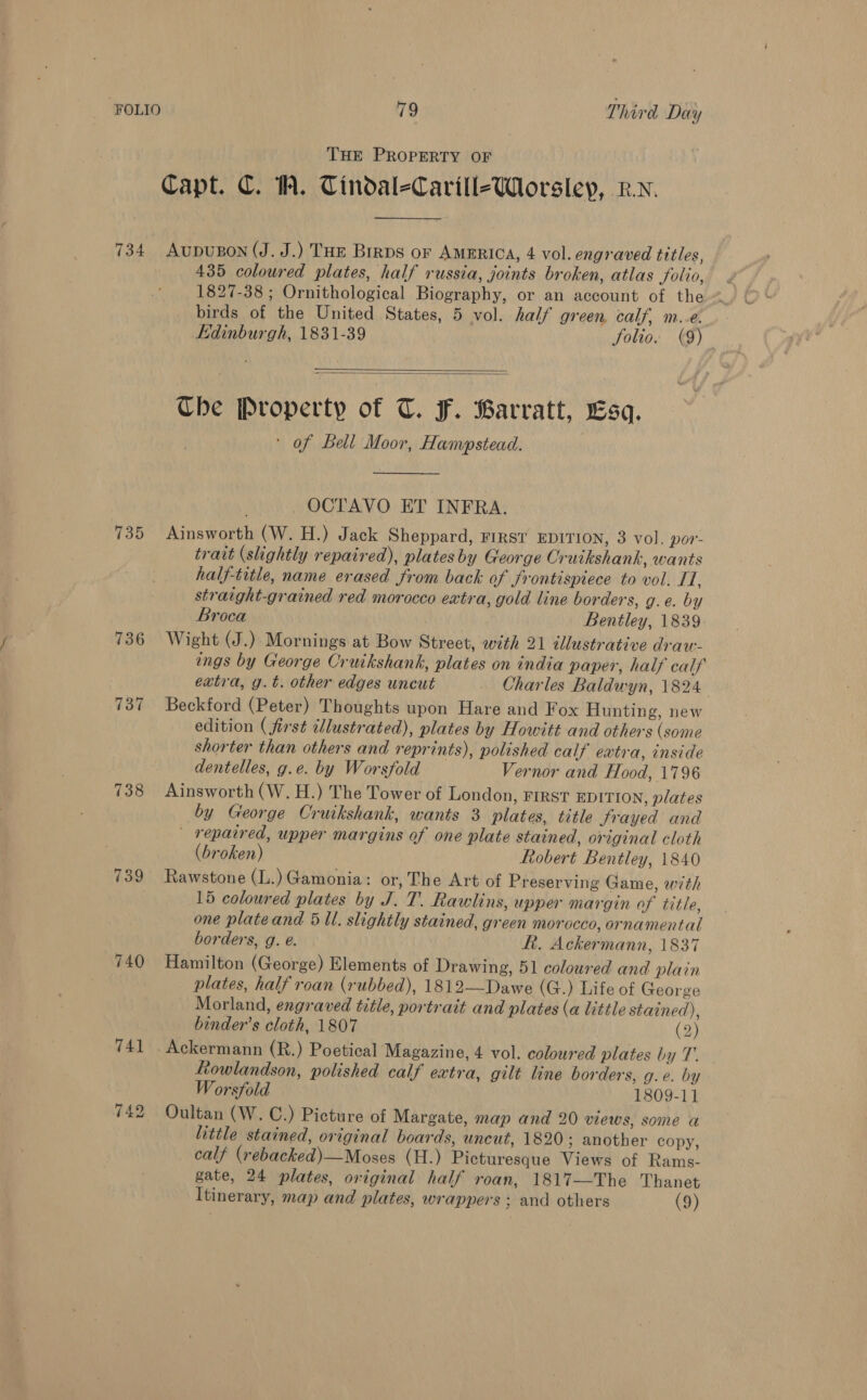 THE PROPERTY OF Capt. C. W. Tindal-Carill-Worsleyp, Rv. 734 Aupupon (J. J.) THE Birps or AMERICA, 4 vol. engraved titles, ! 435 coloured plates, half russia, joints broken, atlas folio, birds of the United States, 5 vol. half green, calf, m..e. Edinburgh, 1831-39 Solio. (9)   Che Property of T. F. Barratt, Esq. ' of Bell Moor, Hampstead. OCTAVO ET INFRA. 735 Ainsworth (W. H.) Jack Sheppard, First EDITION, 3 vol. por- trait (slightly repaired), platesby George Cruikshank, wants half-title, name erased from back of frontispiece to vol. I, straight-grained red morocco extra, gold line borders, g.e. by Broca Bentley, 1839 736 Wight (J.) Mornings at Bow Street, with 21 illustrative drau- engs by George Cruikshank, plates on india paper, half calf extra, g.t. other edges uncut Charles Baldwyn, 1824 737 Beckford (Peter) Thoughts upon Hare and Fox Hunting, new edition ( first illustrated), plates by Howitt and others (some shorter than others and reprints), polished calf extra, inside dentelles, g.e. by Worsfold Vernor and Hood, 1796 738 Ainsworth (W.H.) The Tower of London, FIRST EDITION, plates by George Cruikshank, wants 3 plates, title frayed and - repaired, upper margins of one plate stained, original cloth (broken) Robert Bentley, 1840 739 Rawstone (L.) Gamonia: or, The Art of Preserving Game, with 15 coloured plates by J. T. Rawlins, upper margin of title, one plateand 5 Ul. slightly stained, green morocco, ornamental borders, g. e. Rt. Ackermann, 1837 740 Hamilton (George) Elements of Drawing, 51 coloured and plain plates, half roan (rubbed), 1812—Dawe (G.) Life of George Morland, engraved title, portrait and plates (a little stained), binder’s cloth, 1807 (2) 741 . Ackermann (R.) Poetical Magazine, 4 vol. coloured plates by T. Lowlandson, polished calf extra, gilt line borders, g.e. by Worsfold 1809-11 742 Oultan (W. C.) Picture of Margate, map and 20 views, some a little stained, original boards, uncut, 1820; another copy, calf (rebacked)—Moses (H.) Picturesque Views of Rams. gate, 24 plates, original half roan, 1817—The Thanet Itinerary, map and plates, wrappers ; and others (9)