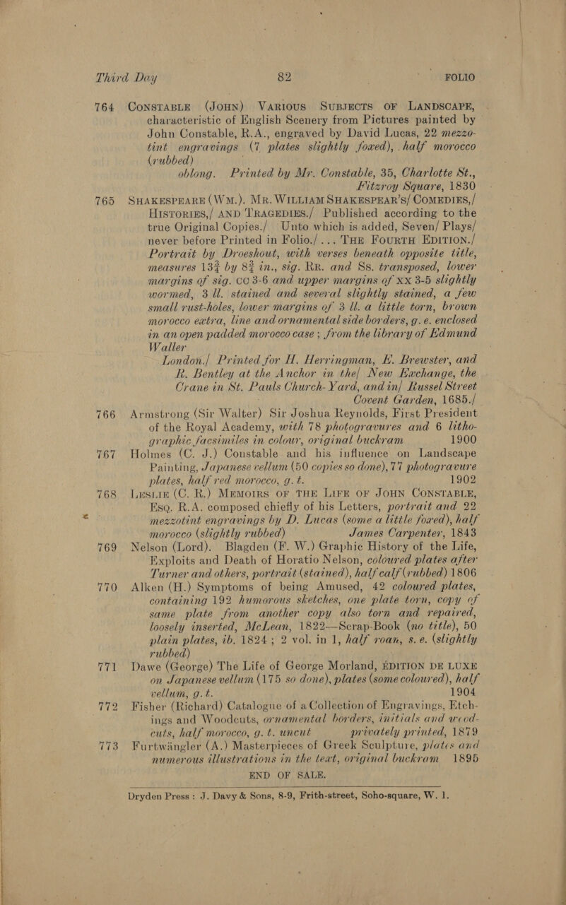 764 765 766 767 770 ConsTaBLE (JOHN) Various Supsects oF LANDSCAPE, John Constable, R.A., engraved by David Lucas, 22 mezzo- tint engravings (7 plates slightly jfowxed), . half morocco (vubbed) oblong. Printed by Mr. Constable, 35, Charlotte St., IMtzroy Square, 1830 SHAKESPEARE (WM.). Mr. WILLIAM SHAKESPEAR’S/ COMEDIES,/ Hisroriss,/ AND T'RAGEDIES./ Published according to the true Original Copies./ Unto which is added, Seven/ Plays/ never before Printed in Folio./... THe Fourtru Epitron./ Portrait by Droeshout, with verses beneath opposite title, measures 13% by 8% in., sig. RR. and Ss. transposed, lower margins of sig. CC 3-6 and upper margins of Xx 3-5 slightly wormed, 31. stained and several slightly stained, a few small rust-holes, lower margins of 3 ll. a little torn, brown morocco extra, line and ornamental side borders, g. e. enclosed in an open padded morocco case; from the library of kdmund Waller | ~ London.| Printed for H. Herringman, E. Brewster, and R. Bentley at the Anchor in the] New Hachange, the Orane in St. Pauls Church- Yard, and in] Russel Street Armstrong (Sir Walter) Sir Joshua Reynolds, First President of the Royal Academy, with 78 photogravures and 6 litho- graphic facsimiles in colour, original buckram 1900 Holmes (C. J.) Constable and his influence on Landscape Painting, Japanese vellum (50 copies so done), 77 photogravure plates, half red morocco, g. t. . 1902 Lesniin (C. R.) Memoirs oF THE LIFE OF JOHN CONSTABLE, Esq. R.A. composed chiefly of his Letters, portrait and 22 morocco (slightly rubbed) James Carpenter, 1843 Nelson (Lord). Blagden (F. W.) Graphic History of the Life, Exploits and Death of Horatio Nelson, coloured plates after Turner and others, portrait (stained), half calf (rubbed) 1806 Alken (H.) Symptoms of being Amused, 42 coloured plates, same plate from another copy also torn and repaired, loosely inserted, McLean, 1822—Scrap-Book (no title), 50 plain plates, ib. 1824; 2 vol. in 1, half roan, s. e. (slightly rubbed) Dawe (George) The Life of George Morland, EDITION DE LUXE on Japanese vellum (175 so done), plates (some coloured), half vellum, g.t. 1904 Fisher (Richard) Catalogue of a Collection of Engravings, Etch- ings and Woodcuts, ornamental borders, initials and wood- cuts, half morocco, g. €. uncut privately printed, 1879 Furtwiingler (A.) Masterpieces of Greek Sculpture, plates and numerous illustrations in the teat, original buckram 1895 END OF SALE. 