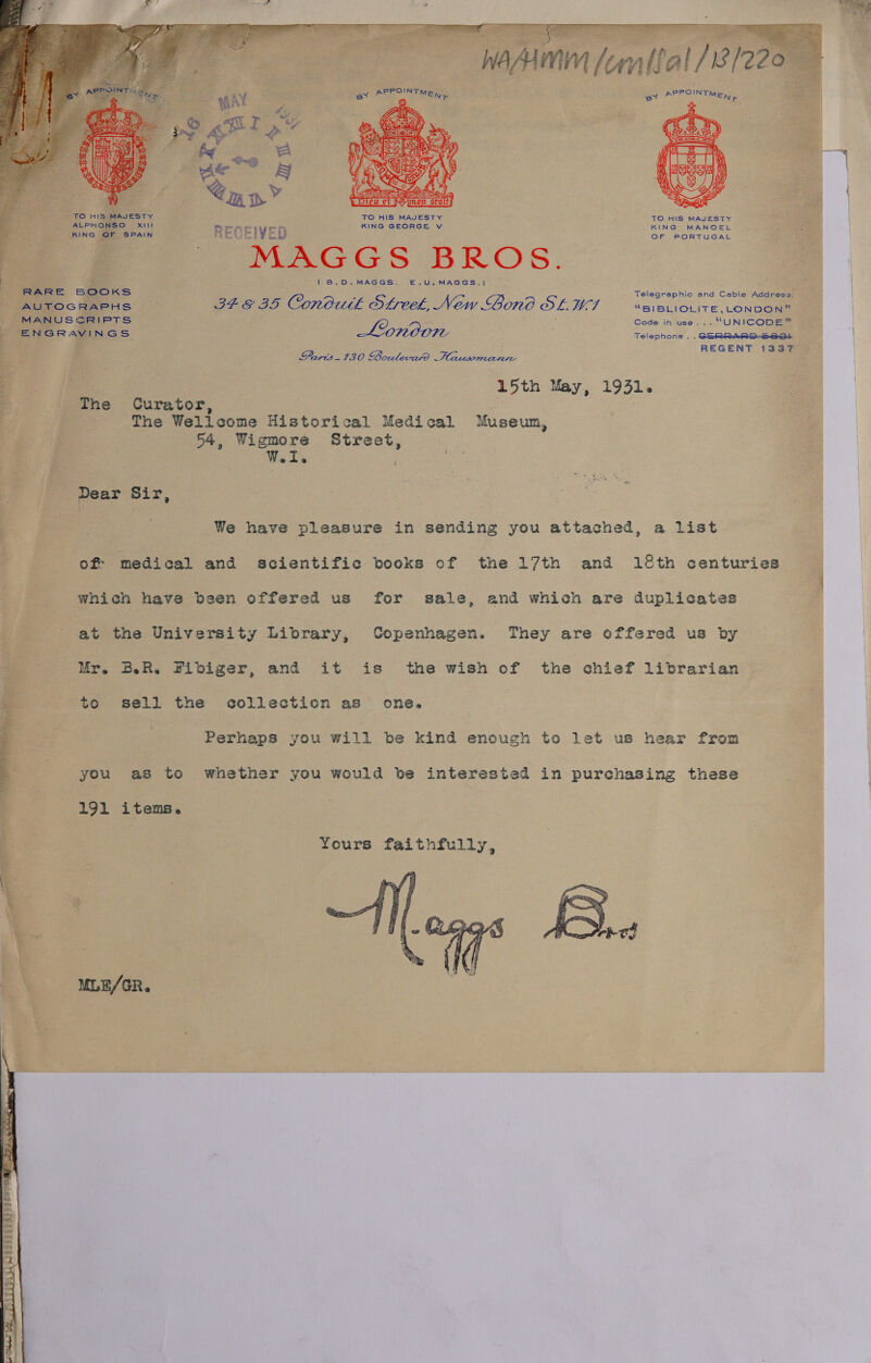    . My wy ty : \ : Eyer Labi peoeds és mon LS a SS a aa lta GARE © gE a ee wasn fentlal/8/220 f rf a} Y hag PPOINT POIN _ he cs ai Bree: TMEN &gt; — ay 4. 4 \ i | VALAY sola | | a | i : TO HI5 MAJESTY ' TO HIS MAJESTY j TO HIS MAJESTY | ALPHONSO XIII KING GEORGE Vv KING MANOEL on s - + ' Li oF oF: KING OF SPAIN RECEIVED ; OF PORTUGAL ; j Peeters BROS. .—ClUrhw ae oe (B.D.MAGGS. E.U,MAGGS.) : Races RARE SOOKS | Telegraphic and Cable ress: Fe .: AUTOGRAPHS 34 &amp; 35 Condutk Streek, New Bono SLU aciembcire Lene “a M SCR ; Code ih use... “ re ten ae nas London Soispron. aaneecae i aaa ondevnd Tdccarmvcrnn a a e 15th May, 1931. F The Curator, 3 The Wellcome Historical Medical Museum, i] 54, Wigmore Street, W. I. : : Dear Sir, E We have pleasure in sending you attached, a list . of medical and scientific books of the 17th and 18th centuries : which have been offered us for sale, and which are duplicates | i at the University Library, Copenhagen. They are offered us by Mr. B.R, Fibiger, and it is the wish of the chief librarian : to sell the collection as one. Perhaps you will be kind enough to let us hear from  you as to whether you would be interested in purchasing these 191 items. Yours faithfully,  MLE/GR. 
