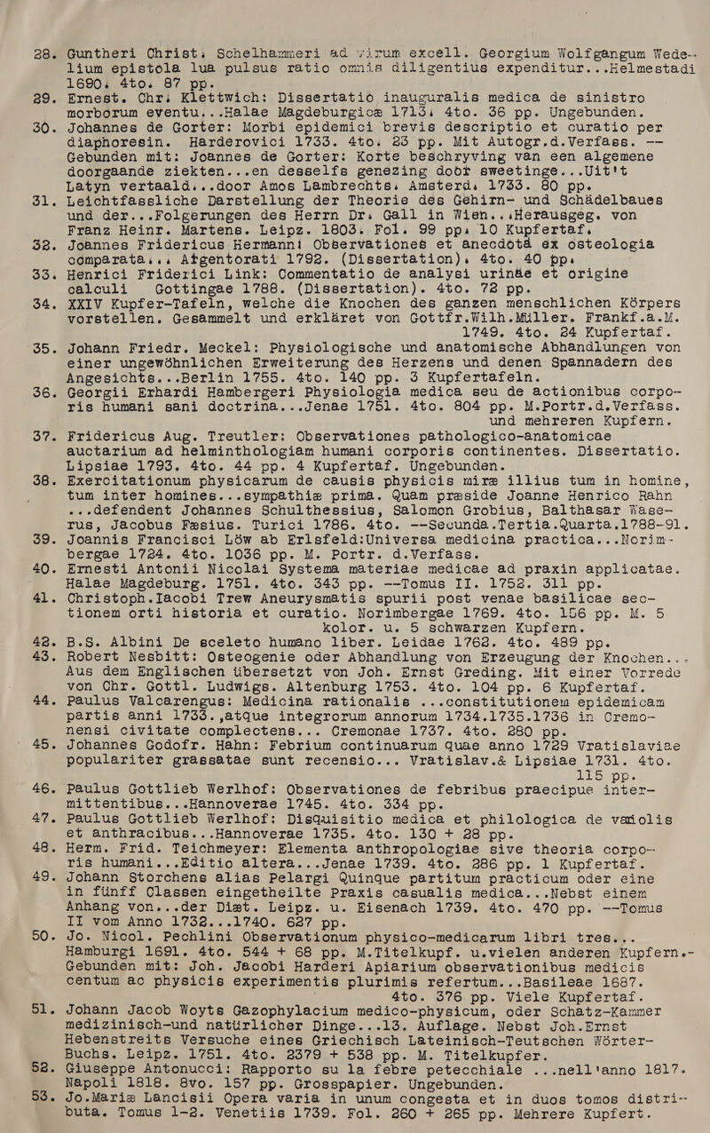 28 a9. 30. oi. 33. 33. 34, 35. 36. 37. 38. 39. 40. 41. 48. 43. 44, 45. 46. 47. 48. 49. 50. ol. 5a. 53. Guntheri Christ. Schelhammeri 4d virum excell. Georgium Wolfgangum Wede-- lium epistola lua pulsus ratio omnis diligentius expenditur...Helmestadi 1690. 4to. 87 pp. | Ernest. Chr. Klettwich: Dissertatio inauguralis medica de sinistro morborum eventu...Halae Magdeburgice 1713i 4to. 36 pp. Ungebunden. Johannes de Gorter: Morbi epidemici brevis descriptio et curatio per Giaphoresin. Harderovici 1733. 4to.; 25 pp. Mit Autogr.d.Verfass. —-— Gebunden mit: Joannes de Gorter: Korte beschryving van een algemene doorgaande ziekten...en desselfs genezing door sweetinge...Uit't Latyn vertaald,..door Amos Lambrechts.s Amsterd, 17353. 80 pp. Leichtfassliche Darstellung der Theorie des Gehirn- und Schadelbaues und der...Folgerungen des Herrn Dr. Gall in Wien... Herausgeg. von Franz Heinr. Martens. Leipz. 1803. Fol. 99 pp. 10 Kupfertaf. Joannes Fridericus Hermannt Observationes et anecdota ex osteologia comparata.., Atgentorati 1792. (Dissertation). 4to. 40 pp. Henrici Friderici Link: Commentatio de analysi urin&amp;e et origine calculi Gottingae 1788. (Dissertation). 4to. 72 pp. XXIV Kupfer-Tafeln, welche die Knochen des ganzen menschlichen Kérpers vorstellen. Gesammelt und erklaret von Gottfr.Wilh.Miller. Frankf.a.\M. 1749, 4to. 24 Kupfertaf. Johann Friedr. Meckel: Physiologische und anatomische Abhandlungen von einer ungewdhnlichen Erweiterung des Herzens und denen Spannadern des Angesichts...Berlin 1755. 4to. 140 pp. 3 Kupfertafeln. Georgii Erhardi Hambergeri Physiologia medica seu de actionibus corpo- ris humani sani doctrina...Jenae 1751. 4to. 804 pp. M.Portr.d.Verfass. und mehreren Kupfern. Fridericus Aug. Treutler: Observationes pathologico-anatomicae auctarium ad helminthologiam humani corporis continentes. Dissertatio. Lipsiae 1793. 4to. 44 pp. 4 Kupfertaf. Ungebunden. Exercitationum physicarum de causis physicis mire illius tum in homine, tum inter homines...sympathiza prima. Quam preside Joanne Henrico Rahn .. defendent Johannes Schulthessius, Salomon Grobius, Balthasar Wase- rus, Jacobus Fesius. Turici 1786. 4to. --Secunda.Tertia.Quarta.1788-91. Joannis Francisci Léw ab Erlsfeld:Universa medicina practica...Norim- bergae 1724. 4to. 1036 pp. M. Portr. d.Verfass. Ernesti Antonii Nicolai Systema materiae medicae ad praxin applicatae. Halae Magdeburg. 1751. 4to. 5343 pp. --Tomus II. 1752. 311 pp. Christoph.IJacobi Trew Aneurysmatis spurii post venae basilicae sec- tionem orti historia et curatio. Norimbergae 1769. 4to. 156 pp. M. 5 kolor. u. 5 schwarzen Kupfern. B.S. Albini De sceleto hum@no liber. Leidae 1762. 4to. 489 pp. Robert Nesbitt: Osteogenie oder Abhandlung von Erzeugung der Knochen... Aus dem Englischen tibersetzt von Joh. Ernst Greding. Mit einer Vorrede von Chr. Gottl. Ludwigs. Altenburg 1753. 4to. 104 pp. 6 Kupfertaf. Paulus Valcarengus: Medicina rationalis ...constitutionem epidemicam partis anni 1733. ,atque integrorum annorum 1734.1735.1736 in Cremo- nensi civitate complectens... Cremonae 1737. 4to. 280 pp. Johannes Godofr. Hahn: Febrium continuarum quae anno 1729 Vratislaviae populariter grassatae sunt recensio... Vratislav.&amp; Lipsiae 1731. 4to. URS VE ee Paulus Gottlieb Werlhof: Observationes de febribus praecipue eee mittentibus...Hannoverae 1745. 4to. 334 pp. Paulus Gottlieb Werlhof: Disquisitio medica et philologica de vaiolis et anthracibus...Hannoverae 1735. 4to. 130 + 28 pp. Herm. Frid. Teichmeyer: Elementa anthropologiae sive theoria corpo- ris humani...Editio altera...Jenae 1739. 4to. 286 pp. 1 Kupfertaf. Johann Storchens alias Pelargi Quingque partitum practicum oder eine in fiinff Classen eingetheilte Praxis casualis medica...Nebst einem Anhang von...der Diet. Leipz. u. Eisenach 1739. 4to. 470 pp. --Tomus IIT vom Anno 1738...1740. 627 pp. Jo. Nicol. Pechlini Observationum physico-medicarum libri tres... Hamburgi 1691. 4to. 544 + 68 pp. M.Titelkupf. u.vielen anderen Kupfern.- Gebunden mit: Joh. Jacobi Harderi Apiarium observationibus medicis centum ac physicis experimentis plurimis refertum...Basileae 1687. 4to. 576 pp. Viele Kupfertaf. Johann Jacob Woyts Gazophylacium medico-physicum, oder Schatz—Kammer medizinisch-und natiirlicher Dinge...13. Auflage. Nebst Joh.Ernst Hebenstreits Versuche eines Griechisch Lateinisch-Teutschen Worter- Buchs. Leipz. 1751. 4to. 2379 + 538 pp. M. Titelkupfer. Giuseppe Antonucci: Rapporto su la febre petecchiale ...nell'anno 1817. Napoli 1818. 8vo. 157 pp. Grosspapier. Ungebunden. Jo.Mariz Lancisii Opera varia in unum congesta et in duos tomos distri-- buta. Tomus 1-2. Venetiis 1739. Fol. 260 + 265 pp. Mehrere Kupfert.