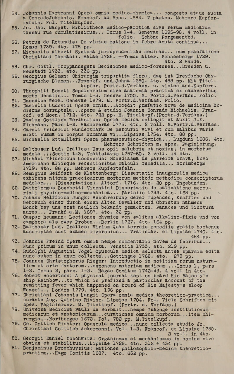      54. Johannis Hartmanni Opera omnia medico-chymica... congesta atque aucta a ConradoJohrenio. Francof. ad Moen. 1684. 7 partes. Mehrere Kupfer— tafeln. Fol. Titelkupfer. ee 55. Jo. Jac. Manget. Bibliotheca medico-parctica sive rerum medicarum thesau rus cumulatissimus... Tomus 1-4. Genevae 1695-98. 4 voll. in | _ folio. Schdéne Pergamentbd. 56. Petrus de Rotundis: De victus ratione in febre acuta continua... Romae 1739. 4to. 178 pp. : 57. Michaelis Alberti Systema jurisprudentiae medicae... cum praefatione Christiani Thomasii. Halae 1725. --Tomus alter. Schneeberge 1729. : es 4to. @ Bande. 58. Chr. Gottl. Troppannegers Decisiones medico-forenses...Dresden u. Neustadt 1733. 4to. 336 pp. 59. Georgius Gelman: Chirurgie tripartita flora, das ist Dreyfache Chy- rurgische Blumen...Franckf. und Jehna 1680. 4to. 488 pp. Mit Titel- kupfer, Portr.d.Verfass. u. vielen and.Kupfern. 60. Theophili Boneti Sepulchretum sive anatomia practica ex cadaveribus -morbo denatis... Tomus 1-3. Geneve 1700. M. Portr.d.Verfass. Folio. 61. Dasselbe Werk. Genevae 1679. M. Portr.d.Verfass. Folio. 68. Danielis Ludovici Opera omnia...Accedit prefatio nova de medicine ho- dierns corruptela...opera &amp; studio Joannis Conrade Michaelis. Fran- cof. ad Moen. 1712. 4to. 722 pp. M. Titelkupf.(Portr.d.Verfass.) 63. Pavlus Gottlieb Werlhofius: Opera medica collegit et auxit J.E. Wichmann. Pars 1-2. Hannoverae 1775. 4to. 2 voll. M.Portr.d.Verfass. 64. Caroli Friderici Hundertmark De mercurii vivi et cum salibus varie mixti summa in corpus humanum vi...Lipsiae 1754. 4to. 88 pp. 65. Michaelis Ettmilleri Opera pharmaceutico-chymica... Lugduni 1686. 4to. Mehrere Schriften m. spez. Paginierung. 66. Balthasar Lud. Tralles: Usus opii salubris et noxius; in morborum medela .,isSectio 1-3, Vratislavie 1757-60. 3 voll. in 4to. | 67. Michael Fridericus Lochnerts: Schediasma de parreira brava, Novo Ameticano aliisque recentioribus calculi remediis... Norimberge 1719. 4to. 86 pp. Mehrere Kupfertafeln. 68. Remigius Seiffart de Klettenberg: Dissertatio inauguralis medica exhibens nitrum praeciouorum morborum methodo methodica conscriptorum medelam... (Dissertation). Altorf. 1716. 4to. 20 pp. Ungebunden. 69. Batholomeus Boschetti Vicentini Dissertatio de salivatione mercu- riali physico-medico-mechanica... Parisiis 17328. 4to. 168 pp. ae 70. Johann Helffrich Jungk: Beschreibung derer Tugenden, Krafften und Gebrauch einer durch einen Alten Cavalier und Obristen nahmens Monck bey uns erst neulich bekandt gemachten. Panacea und Tinctura aurea... Frankf.a.M. 1697. 4to. 32 pp. 71. Caspar Neumann: Lectiones chymice von salibus alkalino-fixis und von camphora als zwey Proben...Berlin 1727. 4to. 164 pp. 728. Balthasar Lud. Tralles: Virium quae terreis remediis gratis hactenus adscriptae sunt examen rigorosius... Vratislav. et Lipsiae 1740. 4to. ’ 484 pp. 73. Joannis Freind Opera onmia nempe commentarii novem de febribus... Nunc primum in unum collecta. Venetiis 1733. 4to. 219 pp. 74. Rudolphi Augustini Vogel Opuscula medica selecta antea sparsim edita nunc autem in unum collecta...Gottingae 1768. 4to. 3273 pp. 75. Joannes Christophorus Rieger: Introductio in notitiam rerum natura- lium et arte factarum...exponens materiam medicam ...Tomus 1, pars 1-2. Tomus 2, pars. 1-2. Hagae Comitum 1742-43. 4 voll in 4to. 76. Robert Robertson: A physical journal kept on board His Majesty's ship Rainbow...to which is prefixed a particular account of the remitting fever which happened on board of His Majesty's sloop Weasel... London 1779. 4to. 196 pp. 77. Christiani Johannis Langii Opera omnia medica theoretico-practica... curante Aug. Quirino Rivino. Lipsiae 1704. Fol. Viele Schriften mit spez. Paginierung. M. Titelkupf. (Portr. d. Verfass.) 78. Universa Medicina Pauli de Sorbait...nempe Isagoge institutionum medicarum et anatomicarum...curationes omnium morborum...item chi- rurgia...Noribergae 1672. Fol. 782 pp. M.Titelkupf. 79. Ge. Gottlob Richter: Opuscula medica...nunc collecta studio Jo. Christiani Gottlieb Ackermanni. Vol. 1-2. Francof. et Lipsiae 1780. 6 voll. in 4to. 80. Georgii Daniel Costhwitz: Organismus et mechanismus in homine vivo obvius et stabilitus...Lipsiae 1725. 4to. 312 + 434 pp. 81. Benjaminus Broechuysius: Rationes philosophico-medice theoretico- practice...Hage Comitis 1687. 4to. 632 pp.
