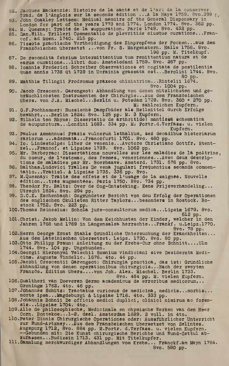 id 32. Jacques Mackenzie: Histoire de la santé et de l'art de la conserver. Trad. de l'Anglois eur la seconde édition ...A la Haye 1759. 8vo0.399 p, 83. John Coakley Lettsom: Medical memoirs of the General Dispensary in London for part of the years 1773 and 1774. London 1774. 8vo. 3628 pp. 84. M. Quesnay: Traité de la suppuration. Paris 1749. 8vo. 4328 pp. 85. Dan.Wilh. Trilleri Commentatio de plevritide eiusque curatione...Fran- cof. ad Moen. 1740. 215 pp. 86. Tissots practische Vertheidigung des Einpropfens der Pocken...aus dem Franzdésischen tibersetzt ...von Fr. §. Morgenstern. Halle 1756. 8vo. 196 pp. M. Titelkupf. 87. De recondita febrium intermittentium tum remittentium natura et de earum curatione...libri duo. Amstelodami 1759. 8vo. 267 pp. 88. Ioannis Frederici Schreiber Observationes et cogitata de pestilentia Quae annis 1738 qt 1739 in Ucrainia grassata est...Berolini 1744. 8vo. 80 pp. 89. Matthie Tilingii Prodromus praxeos chimiatrice...Rintelii 1674. a 8vo. 1004 pp. 90. Jacob Crescent. Garengeot: Abhandlung von cenen ntitzlichsten und ge- préuchlichsten Instrumenten der Chirurgie:..Aus dem Franzdésischen tibers. von J.A. Mischel.i.Berlin u. Potsdam 1729. 8vo. 360 + 3270 pp. Mi zahlreichen Kupfern. 91. G.F.Pochhammer: Russische Dampfbader als Heilmittel durch Erfolge bewahrt,...Berlin 1824) 8vo. 125 pp: Ms 3 setause isn 92. Wilhelm ten Rhyne: Dissertatio de arthritide! mantissa schematica de acupunctura...Londini 1683. 334 pp. Mi Portr.d.Verfassi u. vielen | Kupfern. 93. Paulus Ammannus! Praxis vulnerum lethalium, sex decadibus historiarum rariorum ,..adornata...Francofurti 1701. 8vo. 480 pp. 94, Io. Lindestolpe: Liber de venenis...Avctore Christiano Gottfr. Stent- ze1...Francof. et Lipsiae 1739. S8vo. 1062 pp. 95. Mr. Barbeyrac: Dissertations nouvelles sur les maladies de 1a poitrine, du coeur, de l'estomac, des femmes, veneriennes...Avec deux descrip-— tions de maladies par Mr. Boerhaave. Amsterd. 1731. 576 pp. 8vo. 96. Balthas.Ludovici Tralles De vena jugulari frequentius secanda commen- tatio..,Vratisl. &amp; Lipsiae 1735. 336 pp. 8vo. 97. M-Quesnay: Traité des effets et de l'usage de la saignée. Nouvelle edition...trés augmentées. Paris 1750. 8vo. 734 pp. 98. Theodor Fr. Baltz: Over de Oog-Ontsteking. Bene Prijsverhandeling... Utrecht 1824. 8vo. 294 pp. 99. D.C.E. Eschenbach: Gegriindeter Bericht von dem Erfolg der Operationen des englischen Okulisten Ritter Taylors...besonders in Rostock. Ro- stock 1752. 8vo. 223 pp. 100.Thomas Reinesius: Schola jure-consultorum medica...Lipsia 1679. 8vo. 612 pp. 101.Christ. Jakob Mellin: Von dem Keichhusten der Kinder, welcher in den Jahren 1768 und 1769 in Langensalza herrschte...Frankf. u.Leipz.1770. 8vo. 78 pp. 102.Herrn George Ernst §tahls Griindliche Untersuchung der Kranckheiten... Aus dem Lateinischen tibersetzet. Leipz. 1730. 8vo. 80 pp. 103.0tto Philipp Praun: Anleitung zu der Krebs-—Cur ohne Schnitt....Ulm 1744. 8vo. 104 pp. Ungebunden. 104.Georgii Hieronymi Velschii Somnium vindiciani sive Desiderata Medi- Cing. Auguste Vindelic. 1676. 4to. 44 pp. 105.Jacobi Crescentii Garengeot: Chirurgia practica, das ist: Griindliche Abhandlung von denen operationibus chirurgicis...Nach der zweyten Franzos. Edition tibers....von Joh. Alex. Mischel. Berlin 1733. 8vo. 484 pp. M. vielen Kupfern. 106.Gualtheri van Doeveren Sermo academicus de erroribus medicorun,.. Gronings 1768. 4to. 46 pp. 107.Johannes Schiitz: Tractatus curiosus de medicina, medicis...morbis... morte ipsa...Magdeburgi &amp; Lipsiae 1716. 4to. 333 pp. 108.Johannis Bohnii De officio medici duplici, clinici nimirum ac foren- Sis...Lipsiae 1704. 4to. | 109.Alle de philosophische, Medicinale en chymische Werken van den Heer Corn. Bontekoe...i1-8. deel. Amsterdam 1689. 2 voll. in 4to. 110.Peter Dionis Chirurgische Operationes oder: Aussfiihrlicher Unterricht zur Wund-Artzney...Aus dem Frangésischen tibersetzet von Selintes. Augspurg 1718, 8vo. 884 pp. M.Portr. d.Verfass. u. vielen Kupfern. ~-Gebunden mit: Die Kunst chirurgische Berichte und Wund-Zettul ab- zufassen...Budissin 1713. 431 pp. Mit Titelkupfer. 111,Sammlung merckwurdiger Abhandlungen vom Krebs... Franckf.am Mayn 1764. 8vo. 580 pp.
