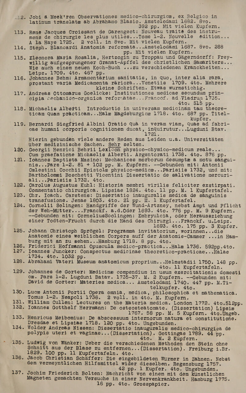 116. ee Cs wis 119. 120. ar. 122. 123. 124. £25. 126. 128. 129. 130. 131. 132. 133. 134. 135. 136. 137. Jobi 4 Meek'ren Observationes medico-chirurgice, ex Belgico in latinum translate ab Abrahamo Blasio. Amstelodami 1682. 8vo. S692 pp. Mit vielen Kupfern, mens de chirurgie les plus utiles...Tome 1-2. Nouvelle ¢édition... A'la Haye 1725. 2 voll. in 8vo. Mit vielen Kupfern. Steph. Blancardi Anatomia reformata...Amstelodami 1687. 8vo. 288 pp. Mit vielen Kupfern. Rleonora Maria Rosalia, Hertzogin zu Troppau und Gagerndorff: Frey- Willig aufgesprungener Granat-Apffel des christlichen Samariters... Wie auch einem neuen Koch-Buch ...,zu verschiedenen Kranckheiten... Leipz. 1709. 4to. 467 pp. Johannes Behm: Armamentarium sanitatis, in quo, inter alia rara, prostant varia Medicamenta rariora...Venetiis 1709. 4to. Mehrere kleine Schriften. Etwas wurmstichig. Andreas Ottomarus Goelicke: Institutiones medicae secundum prin- cipia mechanico-organica reforvatae...Francof. ad Viadrum 1735. 4t0% 515 Pp. Michaelis Alberti Introductio in universam medicinam tam theore- ticam quam practicam...Hale Magdeburgice 1718. 4to. 687 pp. Titel- ‘ar kupfer. Bernardi Siegfried Albini Oratio qua in veram viam, quae ad fabri- cae humani corporis cognitionem ducat, inqQuirutur...Lugduni Btav. ; Lely. Hierin gebundén viele andere Reden aus Leiden u.a. Universitaten liber medizinische Sachen. Sehr selten. Georgii Henrici Behrii Lexicon physico-chymico-medicum reale... Cum praefatione Michaelis Alberti. Argentorati 1738. 4to. 876 pp. Ioannes Baptista Mazino: Mechanices morborum desumpte a motu sangui- nis...Pars 1-2. 81 + 102 pp. M. Kupfern. --Gebunden mit: Antonii Celestini Cocchii Epistole physico-medica...Parisiis 1732, und mit: Bartholomei Boschetti Vicentini Dissertatio de salivatione mercuri- ali.,..Parisiis 1732. 4to. Carolus Augustus Kuhl: Historia membri virilis feliciter exstirpati. Commentatio chirurgica. Lipsiae 1824. 4to. 11 pp. M. 1 Kupfertafel. Chr. Ioach. Carstens: Dissertatio inauguralis medica de sanguinis transfusione. Jenae 1803. 4to. 21 pp. M. 1 Kupfertafel. Cornelii Solingen: Handgriffe der Wund-Artzney, nebst Ampt und Pflicht der Weh-Miitter....Franckf. a.d.Qder 1693. 4to. 776 pp. M. 9 Kupfern. —-Gebunden mit: CorneliusSoolingen: Embryulcia, oder Heraussziehung einer Todten-Frucht durch die Hand des Chirurgi...Franckf. u.Leipz. 1693. 4to. 175 pp. 3 Kupfer. Johann Christoph Sprdégel: Programma invitatorium, worinnen...die Anatomie eines weiblichen Corpers auff der Anatomie-Cammer ...in Ham-— burg mit an zu sehen...Hamburg 1718. 8 pp. 4to. Friderici Hoffmanni Opuscula medico-practica...Hale 1736. 592pp.4to. Toannes Juncker: Conspectus medicinae theoretico-practicae...Halae  Abrahami Vateri Museum anatomicum proprium...Helmstadii 1750. 148 pp. 4to. ll Kupfertafeln. Johannes de Gorter: Medicins compendium in usum exercitationis domesti ce. Pars 1-2. Lugduni Batav. 1735-37. M. 2 Kupfern. -—-Gebunden mit: David de Gorter: Materies medica... Amstelodami 1740. 447 pp. M.Ti- telkupfer. 4to. Luce Antonii Portii Opera omnia, medica, philosophica et mathematica. Tomus 1-8. Neapoli 1736. 2 voll. in 4to. M. Kupfern. William Cullen: Lectures on the Materia medica. London 1772. 4to.51l2pp. Toannes Gotthelf Herrmann: De osteosteatomate. (Dissertation) Lipsie 1767. 58 pp. M. 5 Kupfern. 4to.Ungeb. Henricus Meibomius: De abscessuum internorum natura et constitutione. Dresdae et Lipsiae 1718. 120 pp. 4to. Ungebunden. Wolder Andreas Nissen: Dissertatio inauguralis medico-chirurgica de polypis uteri et vaginae...(Dissertation). Gottingae 1789. 44 pp. if . 4to. M. 2 Kupfern. Ludwig von Wanker: Ueber die verschiedenen Methoden den Stein ohne Schnitt aus der Blase zu entfernen...(Dissertation). Freiburg i.Br. 1829. 100 pp. 11 Kupfertafeln. 4to. Jacob Christian Schaffer: Die eingebildeten Wiirmer in Zahnen. Nebst dem vermeyntlichen Hilfsmittel wider dieselben. Regensburg 1757. 42 pp. 1 Kupfer. 4to. Ungebunden, Jochim Friederich Bolten: Nachricht von einem mit dem kiinstlichen Magneten gemachten Versuche in einer Nervenkrankheit. Hamburg 1775. 16 pp. 4to. Grosspapier.