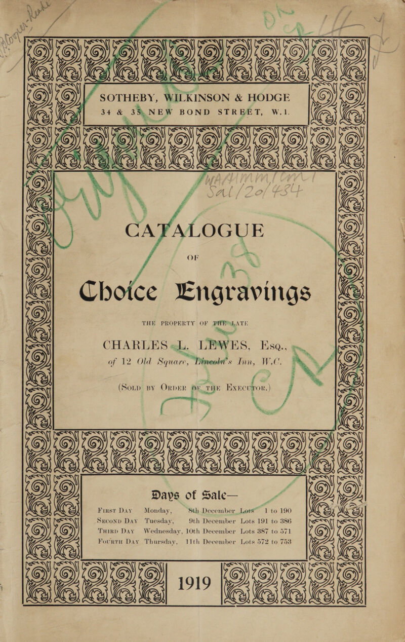            / SOTHEBY, WILKINSON &amp; HODGE 34 &amp; 35, NEW BOND STREET, W.1. ‘    ~ en OR q 4 % eels fie Engravings THE PROPERTY OF PHESLATE , os . CHARLES «hi. LEWES, Esa., = of 12 Old Square, Dy imeobn’ tin, WC. f (Sorp By Order Ov rue ExEcuror. ) j a. “ey 7 f  Days of Sale— First Day Monday, “8th December Lots” “1 to 190 Seconp Day ‘Tuesday, 9th December Lots 191 to 386 THIRD Day Wednesday, 10th December Lots 387 to 571   Fourtu Day Thursday, 11th December Lots 572 to 753 FAISAIS FANS ae BEE eae {