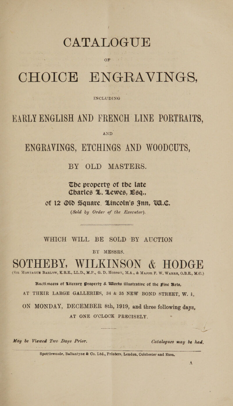CATALOGUE CHOICE ENGRAVINGS INCLUDING BARLY ENGLISH AND FRENCH LINE PORTRAITS, AND ENGRAVINGS, ETCHINGS AND WOODCUTS, BY OLD MASTERS. The property of the late Charles L. Lewes, Esq., — of 12 Old Square, Lincoln's Fnn, W1.C. (Sold by Order of the Executor).    WHICH WILL BE SOLD BY AUCTION BY MESSRS. SOTHEBY, WILKINSON &amp; HODGE (SiR MONTAGUE BaRLow, K.B.E., LL.D., M.P., G. D, Hopson, M.A., &amp; Magor F. W. WaRRE, O.B.E., M.O.) Huctioncers of Literary Property &amp; Works illustrative of the Fine Arts, AT THEIR LARGE GALLERIES, 34 &amp; 35 NEW BOND STREET, W. 1, ON MONDAY, DECEMBER 8th, 1919, and three following days, AT ONE O’CLOCK PRECISELY. Sw May be Viewed Two Daus Prior. Catalogues may be had,  Spottiswoode, Ballantyne &amp; Oo. Ltd., Printers, London, Colchester and Eton.