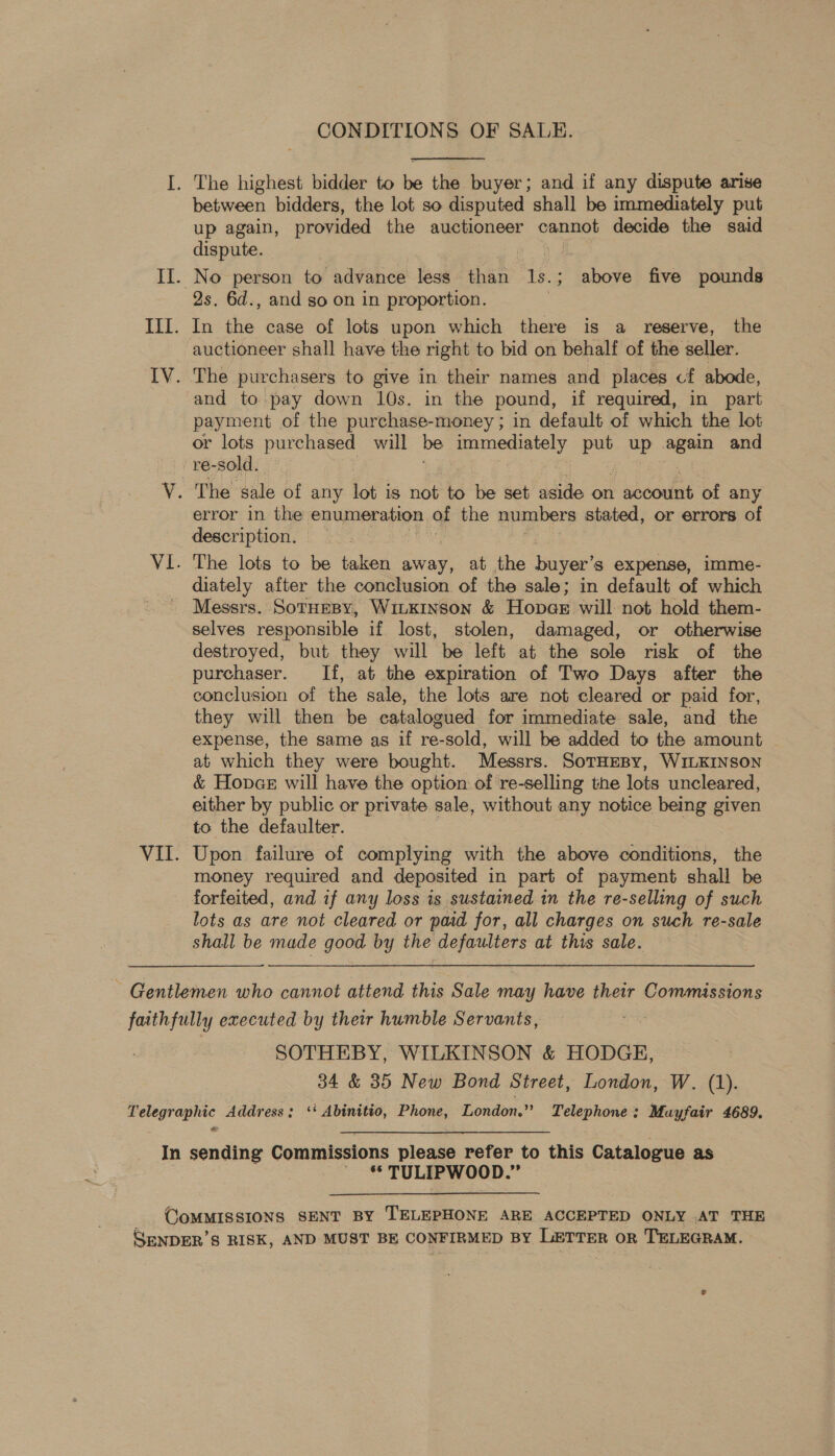  I. The highest bidder to be the buyer; and if any dispute arise between bidders, the lot so disputed shall be immediately put up again, provided the auctioneer cannot decide the said dispute. II. No person to advance less shan Is; above five pounds 2s. 6d., and so on in proportion. Til. dn a case of lots upon which there is a reserve, the auctioneer shall have the right to bid on behalf of the seller. IV. The purchasers to give in their names and places cf abode, and to pay down 10s. in the pound, if required, in part payment of the purchase-money ; in default of which the lot or lots purchased will be eee pee up ae and _re-sold. V. The sale of any lot is not to be set aside on | pocoumt of any error in the enumeration of the numbers stated, or errors of description. | VI. The lots to be taken away, at the buyer’ S$ expense, imme- diately after the conclusion of the sale; in default of which Messrs. SotHeBy, WiLKINSon &amp; Hopaer will not hold them- selves responsible if lost, stolen, damaged, or otherwise destroyed, but they will be left at the sole risk of the purchaser. If, at the expiration of Two Days after the conclusion of the sale, the lots are not cleared or paid for, they will then be catalogued for immediate sale, and the expense, the same as if re-sold, will be added to the amount ~ at which they were bought. Messrs. SoTHEBy, WILKINSON &amp; Hopae will have the option of re-selling the lots uncleared, either by public or private sale, without any notice being given to the defaulter. VII. Upon failure of complying with the above conditions, the money required and deposited in part of payment shall be forfeited, and if any loss is sustained 1n the re-selling of such lots as are not cleared or paid for, all charges on such re-sale shall be made good by the defaulters at this sale. ~ Gentlemen who cannot attend this Sale may have their Commissions faithfully executed by their humble Servants, SOTHEBY, WILKINSON &amp; HODGE, 34 &amp; 35 New Bond Street, London, W. (1). Telegraphic Address; ‘‘ Abinitio, Phone, London.” Telephone: Mayfair 4689. In sending Commissions please refer to this Catalogue as ~ * TULIPWOOD.” COMMISSIONS SENT BY TELEPHONE ARE ACCEPTED ONLY .AT THE SENDER’S RISK, AND MUST BE CONFIRMED BY LETTER oR TELEGRAM.