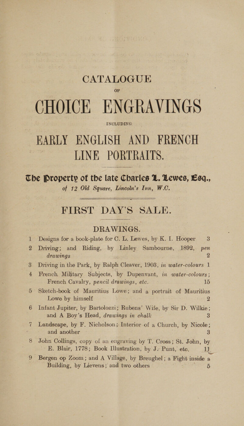 sie = ta CHOICE ENGRAVINGS IN Cee BARLY ENGLISH AND FRENCH LINE PORTRAITS.  of 12 Old Square, Lincoln’s Inn, W.C. FIRST DAY’S SALE. DRAWINGS. | Designs for a book-plate for C. L. Lewes, by K. I. Hooper 3 Driving; and Riding, by Linley Sambourne, 1892, pen drawings 2 Driving in the Park, by Ralph Cleaver, 1903, in water-colours 1 French. Military Subjects, by Dupenvant, in water-colours ; French Cavalry, pencil drawings, etc. 15 Lowe by himself 2 Infant Jupiter, by Bartolozzi; Rubens’ Wife, by Sir D. Wilkie; and A Boy’s Head, drawings in chalk 3 Landscape, by F. Nicholson ; Interior of a Church, by Nicole ; and another - 3 John Collings, copy of an engraving by T. Cross; St. John, by K. Blair, 1778; Book Illustration, by J. Punt, ete. om Building, by Lievens; and two others : 5