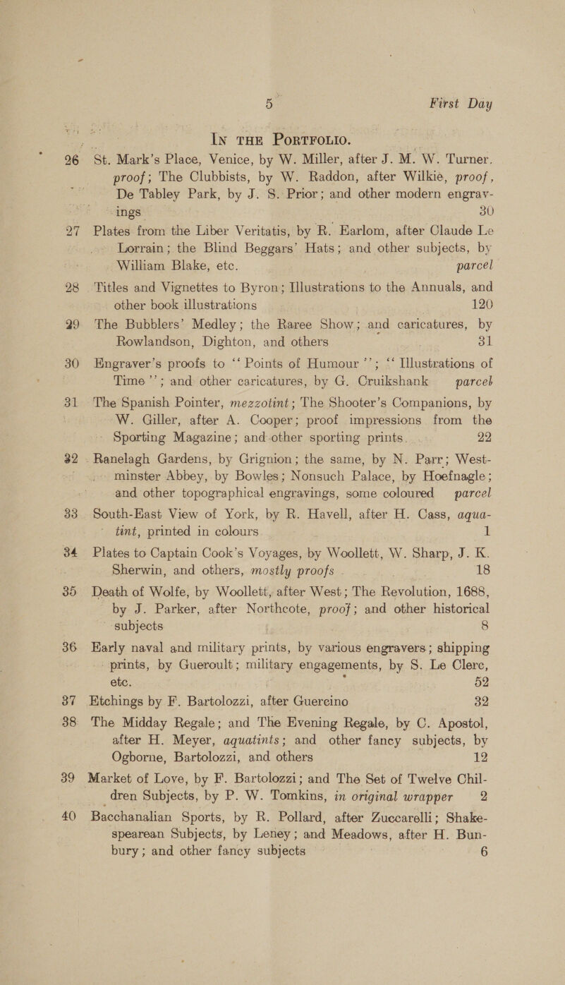 27 28 32 39 40 5 First Day 3 In THE PortFouio. St. Mark’s Place, Venice, by W. Miller, after J. M. W. Turner, proof; The Clubbists, by W. Raddon, after Wilkie, proof, De Tabley Park, by J. S. Prior; and other modern engrav- ings 30 Plates from the Liber Veritatis, by R. Earlom, after Claude Le - Lorrain; the Blind Beggars’ Hats; and other subjects, by William Blake, etc. parcel other book illustrations | 120 The Bubblers’ Medley; the Raree Show; and caricatures, by Rowlandson, Dighton, and others 31 9? Engraver’s proofs to ‘* Points of Humour ’’; “ Illustrations of Time ’’; and other caricatures, by G. Cruikshank parce The Spanish Pointer, mezzotint ; The Shooter’s Companions, by W. Giller, after A. Cooper; proof impressions from the '- Sporting Magazine; and other sporting prints. . 22 minster Abbey, by Bowles; Nonsuch Palace, by Hoefnagle ; and other topographical engravings, some coloured parcel South-East View of York, by R. Havell, after H. Cass, aqua- tint, printed in colours 1 Plates to Captain Cook’s Voyages, ss Woollett, W. Sharp, J. K. Sherwin, and others, mostly proofs - 18 Death of Wolfe, by Woollett, after West; The a 1688, by. J. Parker, after Northcote, proof; and other historical subjects | 8 aes naval and military rite by various engravers; shipping prints, by Gueroult; military engagements, by S. Le Clerc, etc. 52 HKtchings by F. Bartolozzi, after Guercino 32 The Midday Regale; and The Evening Regale, by C. Apostol, after H. Meyer, aquatints; and other fancy subjects, by Ogborne, Bartolozzi, and others 7 12 dren Subjects, by P. W. ifantdue in original wrapper = 2 Bacchanalian Sports, by R. Pollard, after Zuccarelli; Shake- spearean Subjects, by Leney ; ce Meadows, after a Bun-