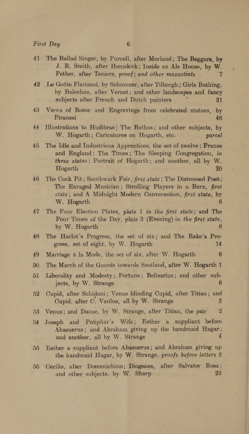 4] 42 43 44 45 46 47 56 The Ballad Singer, by Purcell, after Morland; The Beggars, by J. R. Smith, after Hemskirk; Inside an Ale House, by W. Pether, after Teniers, proof; and other mezzotints . 7 by Balechou, after Vernet; and other landscapes and fancy subjects after French and Dutch painters : pe | Views of Rome and Engravings from celebrated statues, by Piranesi Sh eaeee Illustrations to Hudibras; The Bathos; and other subjects, by W. Hogarth; Caricatures on Hogarth, etc. parcel The Idle and Industrious Apprentices, the set of twelve; France and England; The Times; The Sleeping Congregation, in three states; Portrait of Hogarth; and another, all by W. Hogarth 20 The Cock Pit; Southwark Fair, first state; The Distressed Poet; The Enraged Musician; Strolling Players in a Barn, first state; and A Midnight Modern Conversation, first state, by W. Hogarth : 6 The Four Election Plates, plate 1 in the first state; and The Four Times of the Day, plate 3 (Evening) in the first state, by W. Hogarth 8 The Harlot’s Progress, the set of six; and The Rake’s Pro- gress, set of eight, by W. Hogarth 14 Marriage 4 la Mode, the set of six, after W. Hogarth 6 The March of the Guards towards Scotland, after W. Hogarth 1 Liberality and Modesty; Fortune; Belisarius ; and other sub- jects, by W. Strange 8 Cupid, after Schidoni; Venus blinding Cupid, after Titian; and Cupid, after CG. Vanloo, all by W. Strange 3 Joseph and Potiphar’s Wife; Esther a suppliant before Ahasuerus; and Abraham giving up the handmaid Hagar; and another, all by W. Strange 4 Esther a suppliant before Ahasuerus; and Abraham giving up the handmaid Hagar, by W. Strange, proofs before letters 2 Cecilia, after Domenichino; Diogenes, after Salvator Rosa: