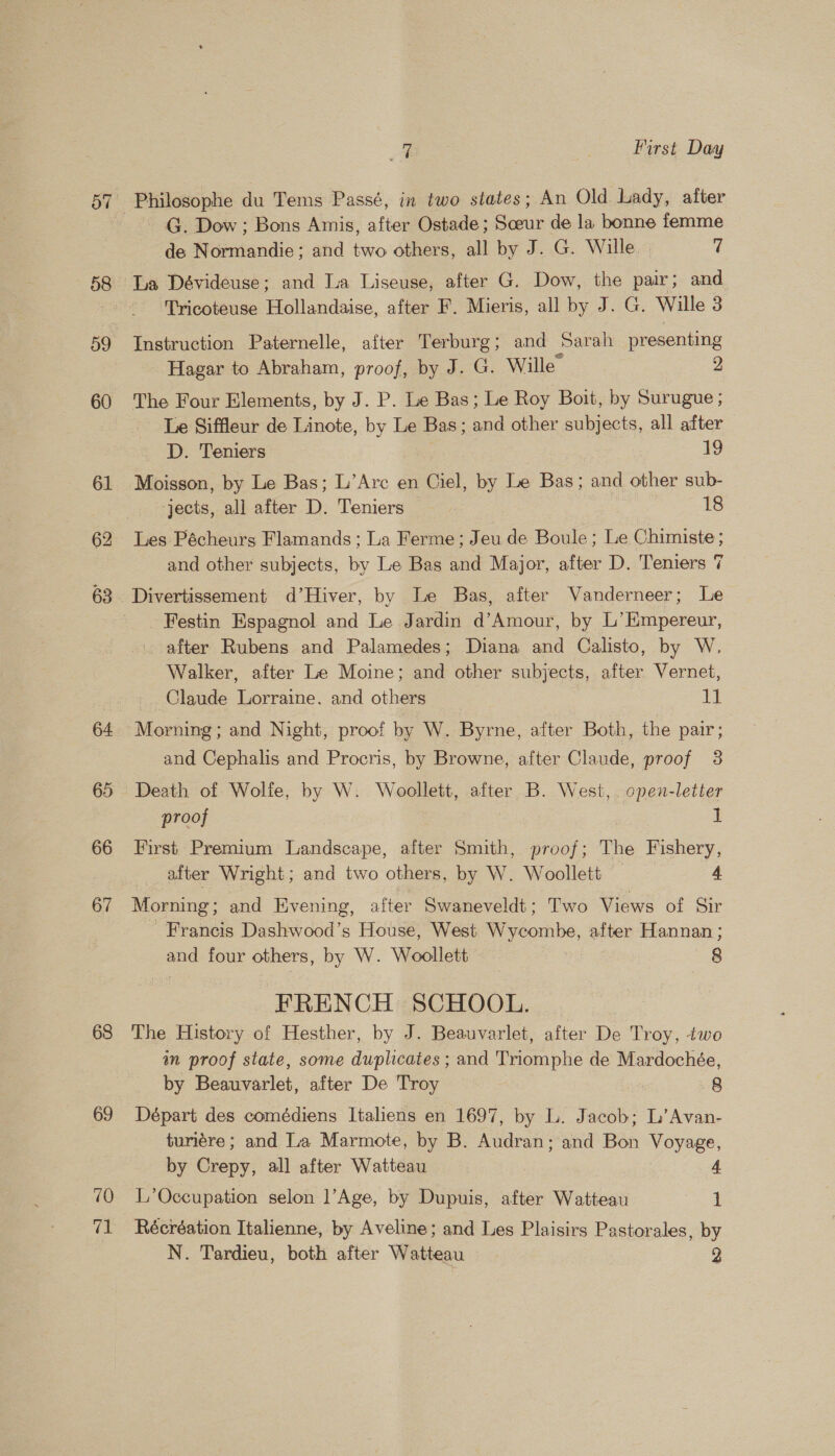 59 60 61 62 63 66 67 68 69 10 71 4 me First Day Philosophe du Tems Passé, in two states; An Old Lady, after - G. Dow; Bons Amis, after Ostade; Sceur de la bonne femme de Normandie; and two others, all by J. G. Wille. — 7 ‘Tricoteuse Hollandaise, after F. Mieris, all by J. G. Wille 3 Instruction Paternelle, after Terburg; and Sarah presenting Hagar to Abraham, proof, by J. G. Wille 2 The Four Elements, by J. P. Le Bas; Le Roy Boit, by Surugue ; Le Siffleur de Linote, by Le Bas; and other subjects, all after D. Teniers : 7 Moisson, by Le Bas; L’Arc en Ciel, by Le Bas; and other sub- jects, all after D. Teniers | ef Les Pécheurs Flamands ; La Ferme; Jeu de Boule; Le Chimiste; and other subjects, by Le Bas and Major, after D. Teniers 7 _Festin Espagnol and Le Jardin d’Amour, by L’Empereur, after Rubens and Palamedes; Diana and Calisto, by W., Walker, after Le Moine; and other subjects, after Vernet, _. Claude Lorraine. and others | 11 Morning; and Night, proof by W. Byrne, after Both, the pair; and Cephalis and Procris, by Browne, after Claude, proof 3 Death of Wolfe, by W. Woollett, after B. West, open-letter proof | I First Premium Landscape, alter Smith, proof; The Fishery, after Wright; and two others, by W. Woollett — 4 Morning; and Evening, after Swaneveldt; Two Views of Sir - Francis Dashwood’s House, West Wycombe, after Hannan; and four others, by W. Woollett ) 8 FRENCH SCHOOL. | The History of Hesther, by J. Beauvarlet, after De Troy, two an proof state, some duplicates ; and Triomphe de Mardochée, by Beauvarlet, after De Troy 8 Départ des comédiens Italiens en 1697, by L. Jacob; L’Avan- turiére; and La Marmote, by B. Audran; and Bon Voyage, by Crepy, all after Watteau 4 L’Occupation selon ]’Age, by Dupuis, after Watteau 1 Récréation Italienne, by Aveline; and Les Plaisirs Pastorales, by