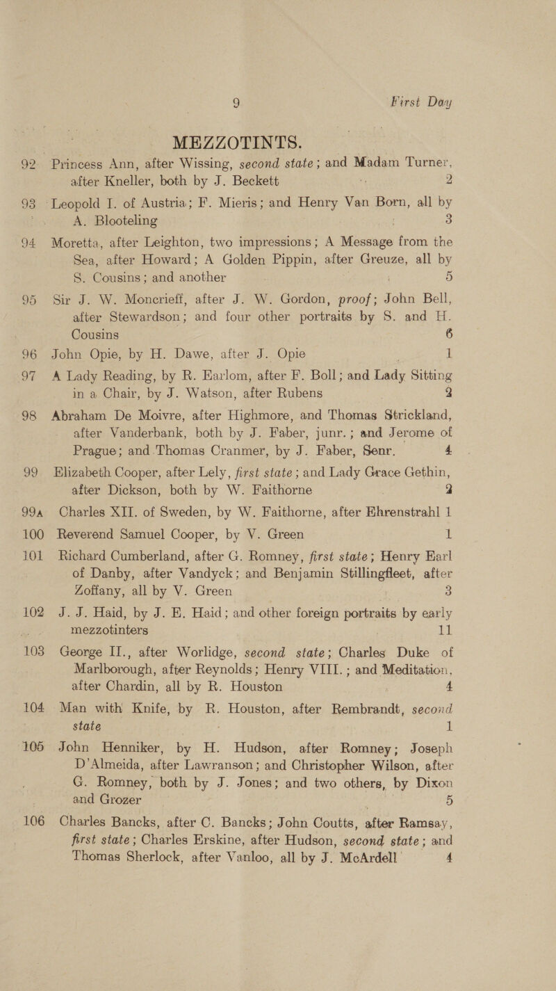93 CO Or 96 OY 98 99 99a 100 101 102 103 104. (105 106 9 First Day MEZZOTINTS. | Princess Ann, after Wissing, second state; and Madam Turner, after Kneller, both by J. Beckett - 2 A. Blooteling | 3 Moretta, after Leighton, two impressions; A Message from the Sea, after Howard; A Golden Pippin, alter Greuze, all by S. Cousins; and another 5 Sir J. W. Moncrieff, after J. W. Gordon, proof; John Bell, after Stewardson; and four other portraits by S. and H. Cousins 6 John Opie, by H. Dawe, after J. Opie fi A Lady Reading, by R. Earlom, es F. Boll; and Lady Sitting in a Chair, is J. Watson, after Rubens | 2 Abraham De Moivre, after Highmore, and Thomas Strickland, after Vanderbank, both by J. Faber, junr. ; and Jerome of Prague; and.Thomas Cranmer, by J. Faber, Senr. 4 Bhizabeth Cooper, after Lely, first state ; and Lady Grace Gethin, after Dickson, both by W. Faithorne , 2 Charles XII. of Sweden, by W. Faithorne, after Ehrenstrahl 1 Reverend Samuel Cooper, by V. Green t Richard Cumberland, after G. Romney, first state; Henry Earl of Danby, after Vandyck; and Benjamin Stillingfleet, after Zotiany, all by V. Green 3 J.J. Haid, by J. HE. Haid; and other foreign portraite by early mezzotinters 11 George II., after Worlidge, second state; Charles Duke of Marlborough, after Reynolds; Henry VIII. ; and Meditation, alter Chardin, all by R. Houston 4 Man with Knife, by R. Houston, after Rembrandt, second state 1 John Henniker, by H. Hudson, after Romney; Joseph D’Almeida, after Lawranson; and Christopher Wilson, after G. Romney, both by J. Jones; and two others, by Dixon and Grozer 5 Charles Bancks, after C. Bancks; John Coutts, after Ramsay, first state; Charles Erskine, after Hudson, second state; and