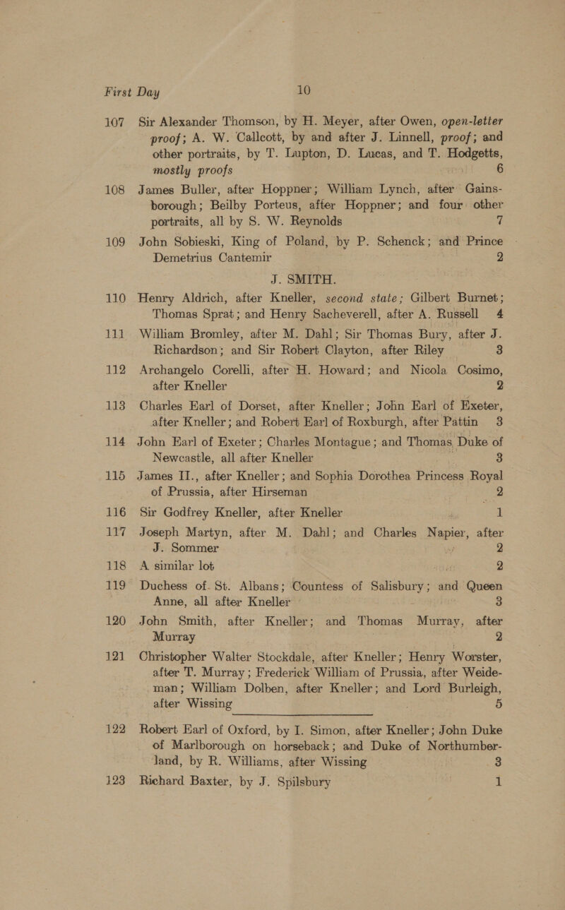 107 108 109 110 111 112 113 114 115 116 117 118 120 121 Sir Alexander Thomson, by i. Meyer, after Owen, open-letier proof; A. W. Callcott, by and after J. Linnell, proof; and other portraits, by T. Lupton, D. Lucas, and T. we aise mostly proofs ie] 6 James Buller, after Hoppner; William Lynch, after Gains- borough; Beilby Porteus, after Hoppner; and kak other portraits, all by S. W. Reynolds ij John Sobieski, King of Poland, ay oP: Schenck ; sat Pence Demetrius Cantemir 2 J. SMITH. | Henry Aldrich, after Kneller, second state; Gilbert Burnet ; Thomas Sprat; and Henry Sacheverell, after A. Russell 4 Wilham Bromley, after M. Dahl; Sir Thomas Bury, aiter J. Richardson; and Sir Robert Clayton, after Riley _ 3 Archangelo Corelli, after H. Howard; and Nicola Cosimo, after Kneller 2 Charles Earl of Dorset, after Kneller; John Earl of Exeter, after Kneller; and Robert Ear] of Roxburgh, after Pattin 3 John Earl of Exeter ; Charles Montague; and Thomas Duke of Newcastle, all after Kneller : 3 James II., after Kneller; and Sophia Dorothea Princess Royal of Pasa. after Hirseman i Sir Godfrey Kneller, after Kneller an 1 Joseph Martyn, after M. ie and Charles Navies after J. Sommer | 2 A similar lot as 2 Duchess of. St. Albans; Countess of ee ate Queen Anne, all after Kneller Lia 3 John Smith, after Kneller; and Thomas Murray, after Murray 2 Christopher Tuer Stockdale, after Kneller ; Henry Worster, after T. Murray ; Frederick William of Prussia, after Weide- man; William Dolben, after Kneller; and Lord Burleigh, after Wissing . . 5 Robert Earl of Oxford, by I. Simon, after Kneller; John Duke of Marlborough on horseback; and Duke of Northumber- land, by R. Williams, after Wissing i 3