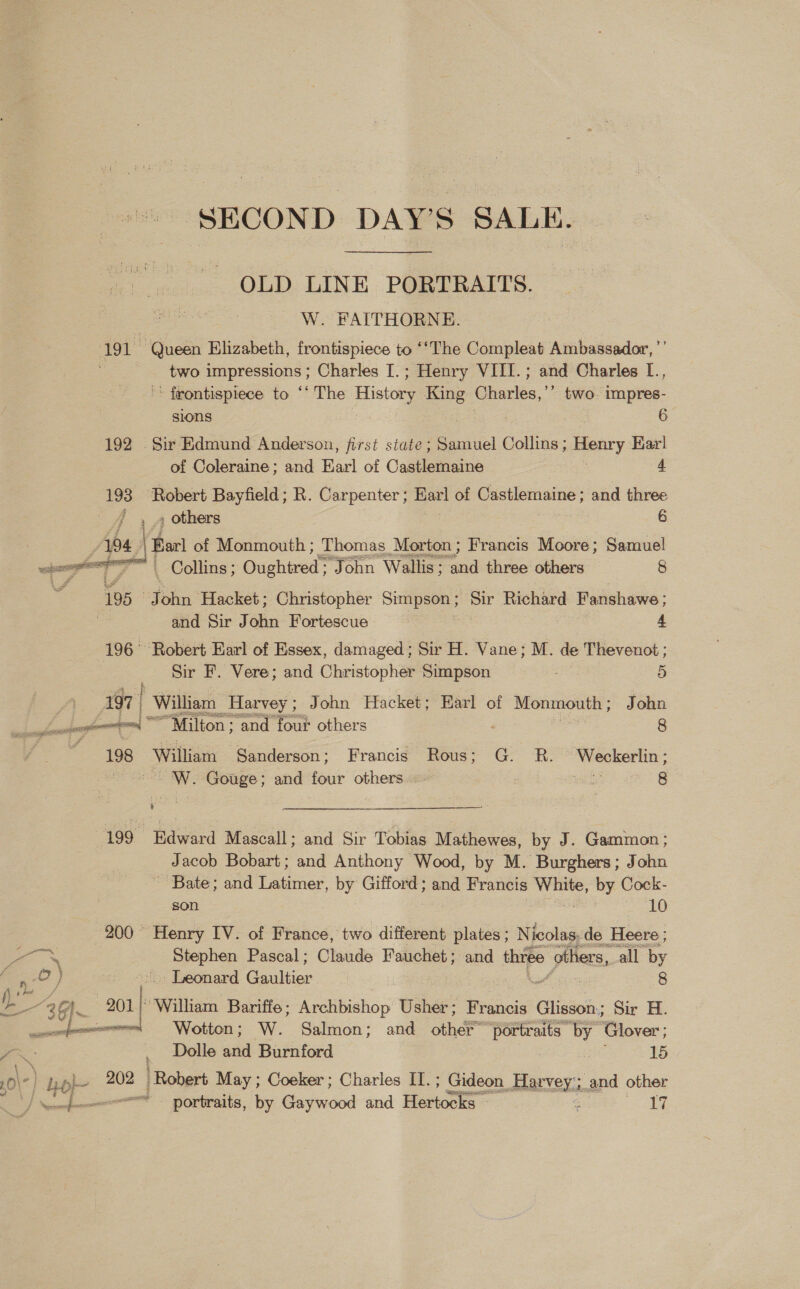 SECOND DAY’S SALE. OLD LINE PORTRAITS. W. FAITHORNE. 191 ‘Queen Elizabeth, frontispiece to ‘‘The Compleat Ambassador, ”’ two impressions; Charles I.; Henry VIII. ; and Charles [., ' frontispiece to “* The History King Charles,’ ’ two. impres-  sions 6 192 Sir Edmund Anderson, first state; Samuel Collins ; Henry Karl of Coleraine; and Earl of Castlemaine 4 193 ‘Robert Bayfield; R. Carpenter; Earl of Castlemaine; and three , 4 others 6 194 | (Bart of Monmouth ; Thomas Morton; Francis Moore; Samuel wher gt 7 Collins; Oughtred: John Wallis; and three others 8 : 195 John Hacket; Christopher pe 23 Richard Fanshawe; and Sir John Fortescue 4 196° Robert Earl of Essex, damaged; Sir H. Vane; M. de Thevenot ; Sir F. Vere; and Christopher = 5 197 | William, Harvey ; ; John Hacket; Earl of Monmouth; John ——* ime, “Milton; and four others . aids 8 . 198° ‘William Sanderson; Francis Rous; G. R. Weckerlin; ue Gouge; and ns others wih) ae. 8 ,  a ge Mascall; and Sir Tobias Mathewes, by J. Gammon ; Jacob Bobart; and Anthony Wood, by M. Burghers; John ~ Bate; and Latimer, by Gifford; and Francis saa by Cock- son LO 200° Henry IV. of France, two different plates ; Nicolas: de Heere ; > es Stephen Pascal; Claude Fauchet and three others, all by “ ,O) 7 Leonard Gaultier | 8 jim / Zs “3A. ae “William Bariffe; Archbishop Usher; Francis Glisson; Sir H. ae fe Wotton; W. Salmon; and other™ a alts by Glover ; j ve Dolle and Burnford 15 / A . Lor 202 / Robert May ; Coeker ; Charles II.; Gideon nanan and other T Necemfememe= - pNortraits, by Gaywood and Henctts es