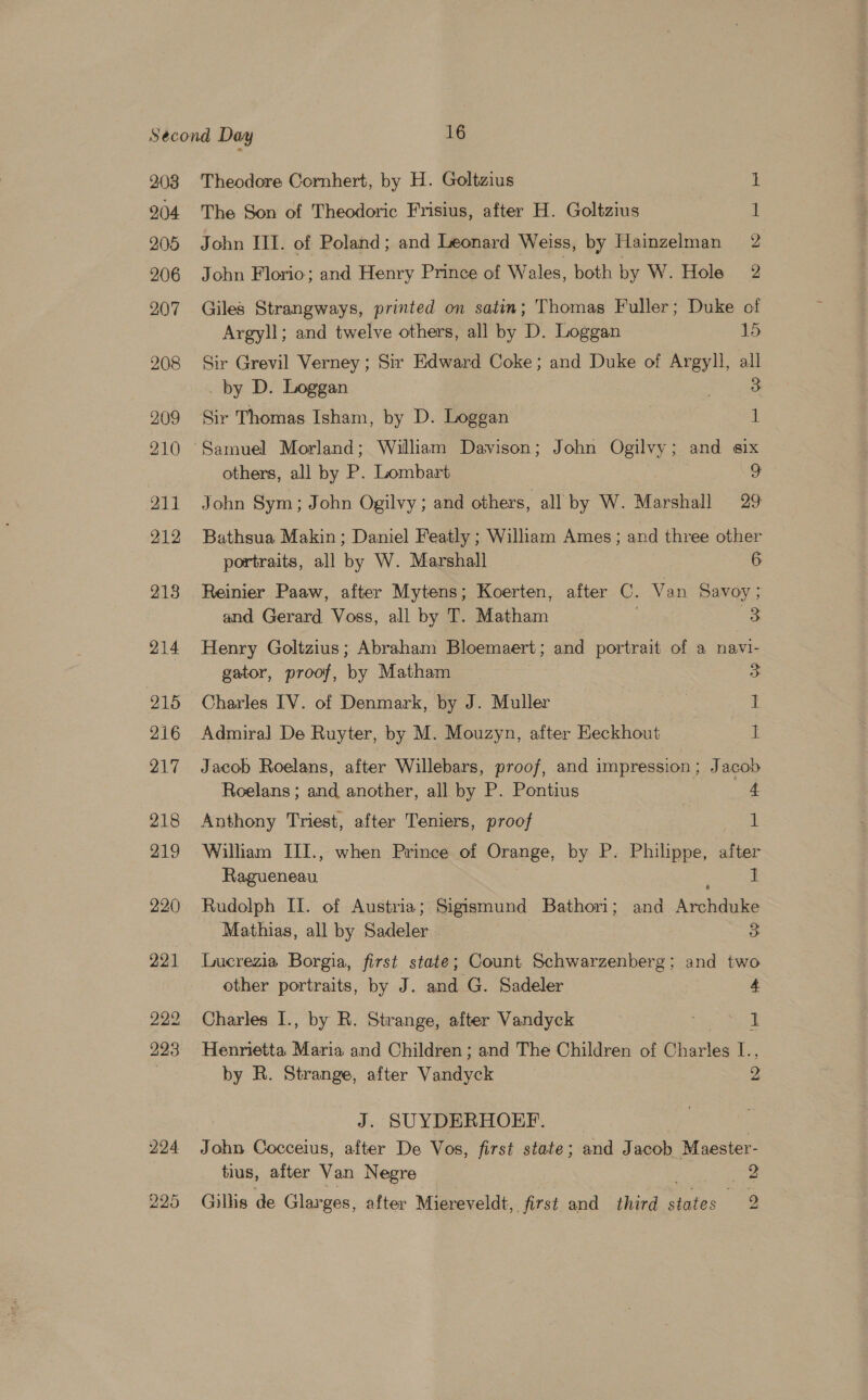 208 204 205 206 207 208 209 210 All 212 213 214 215 216 217 218 219 220 221 224 225 Theodore Cornhert, by H. Goltzius The Son of Theodoric Frisius, after H. Goltzius John HI. of Poland; and Leonard Weiss, by Hainzelman John Florio; and Henry Prince of Wales, both by W. Hole on So or aa Giles Strangways, printed on satin; Thomas Fuller; Duke of Argyll; and twelve others, all by D. Loggan 15 Sir Grevil Verney ; Sir Edward Coke; and Duke of Argyll, all _by D. Loggan . 3 Sir Thomas Isham, by D. Loggan | 1 others, all by P. Lombart o John Sym; John Ogilvy; and others, all by W. Marshall 29 Bathsua Makin ; Daniel Featly ; Wiliam Ames ; and three other portraits, all by W. Marshall 6 Reinier Paaw, after Mytens; Koerten, after C. Van Savoy ; and Gerard Voss, all by T. Matham 5 Henry Goltzius; Abraham Bloemaert; and portrait of a navi- gator, proof, by Matham 3 Charles IV. of Denmark, by J. Muller 1 Admiral De Ruyter, by M. Mouzyn, after Heckhout I Jacob Roelans, after Willebars, proof, and impression ; Jacob Roelans ; and another, all by P. Pontius 4 Anthony Triest, after Teniers, proof if William III., when Prince of Orange, by P. Philippe, after Panctness: 1 Rudolph IL. of Austria; Sigismund Bathori; and Archduke Mathias, all by Sadeler 3 Lucrezia Borgia, first state; Count Schwarzenberg; and two other portraits, by J. and G. Sadeler 4 Charles I., by R. Strange, after Vandyck I Henrietta Maria and Children ; and The Children of Charles L., by R. Strange, after Vandyck 2 J. SUYDERHOEF. John Cocceius, after De Vos, first state; and J acob Maester- tius, after Van Negre 2 Gillis de Glar ges, after Miereveldt, first and third cares <=