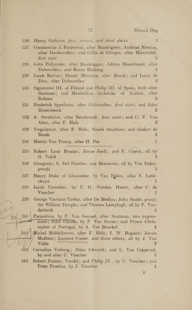 226 Henry Goltzius, first, second, and third states 3 7 227 Constantine L’Empereur, after Baudrigeen; Andreas Rivetus, after Doubourdieu; and Gillis de Glarges, after Miereveldt, first state 3 228 John Polyander, after Baudriggen; Adrian Heereboord, after Dubourdieu, and Baron Haslang - 3 2299 Jacob Revius; Daniel Heinsius, after Merck; and Louis de 3 Dieu, after Dubourdieu 3 230 Sigismund ILI. of Poland and Philip IIL. of Spain, both after Soutman; and Maximilian Archduke of Austria, after ~ Rubens 3 931 Frederick Spanheim, after Dubourdieu, first state; and John Hoornbeeck | 2 232 A. Swalmius, after Rembrandt, first state; and C. V. Van Aken, after F. Hals 2 233 Tregularius, after F. oe Noach Smaltius; and Godart de Reede 3 234 Martin Van Tromp, after H. Pot moe 1 235 Robert Lord Brooke; Janus Juell; and F. Coster, all by G. Valck 3 236 Giorgione; S. Del Piombo; and Boccaccio, all by Van Dalen, proofs 3 237 Henry Duke of Gloucester, be Van Dalen, after 5. Lutti- chuys } 238 Jacob Cornelisz, by F. H..-Vanden Hoove, after C. de Visscher 1 239 George Viscount Tarbat, after De Medina; John Smith, proof; Sir William Temple; and Thomas ee all by P. Van-  4 derbank “ A ¥p| 240 Paracelsus, by P. Van Sompel, after Soutman, two impres- Fe “gions; John Claude, by P. Van Somer; and Prince Chris- topher of Portugal, by A. Van Bouckel 4 | PAY 4 Michel Middelhoyen, after F. Hals; J. W. Bogaert; James a / Matham ; Laurent —— and iiree others, all by J. Van  L Velde Sc 2 mene i 242 Cornelius Vosberg; Peter Isbrandi; and L. Van Coppenol, by and after C. Visscher 3 243 Robert Junius; Vondel; and Philip IV. , by C. Visscher; and Peter Proelius, by J. Visscher 4 B