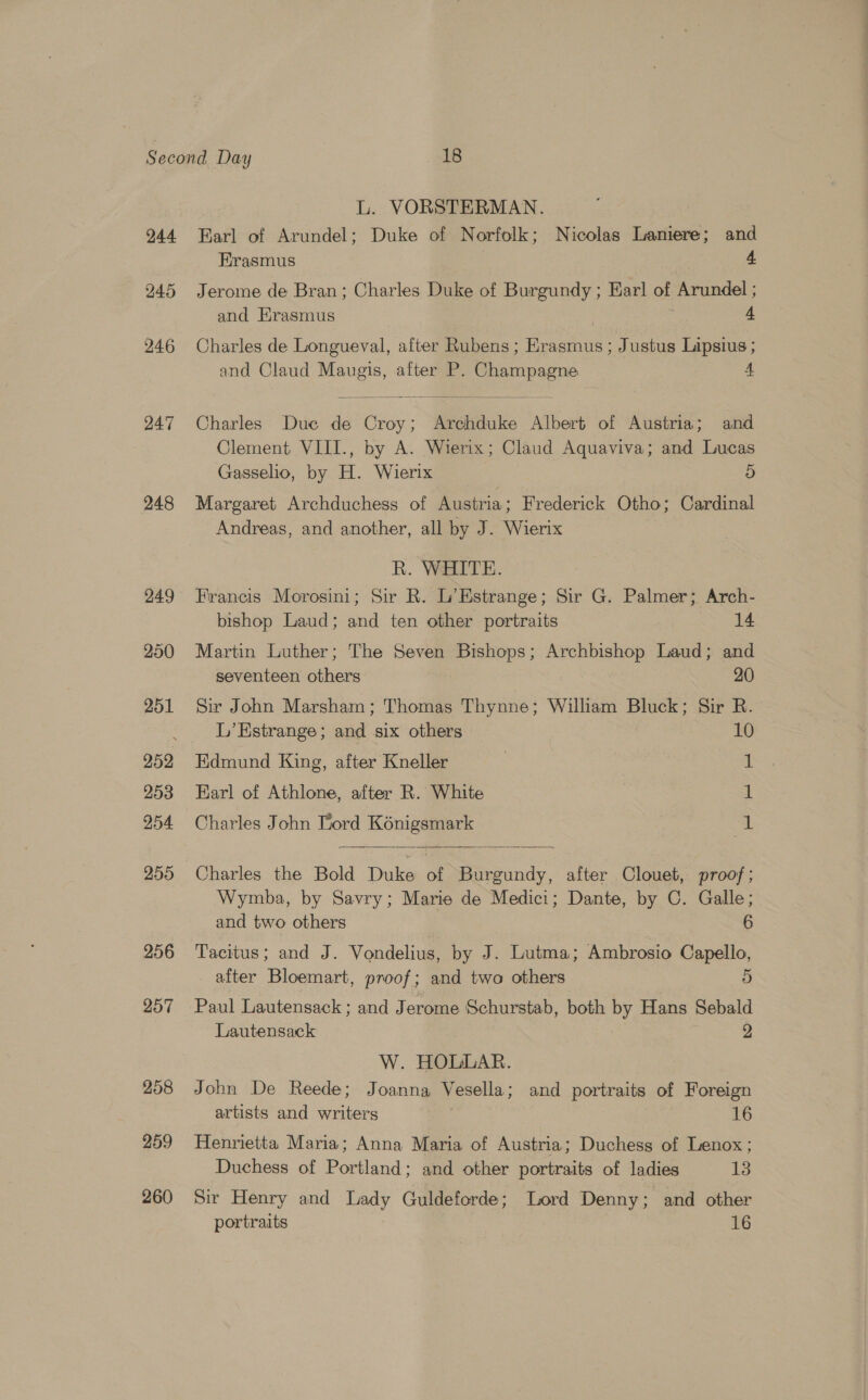 244 245 246 247 248 249 250 251 253 254 255 256 257 258 259 260 L. VORSTERMAN. Earl of Arundel; Duke of Norfolk; Nicolas Laniere; and Erasmus 4 Jerome de Bran ; Charles Duke of Burgundy ; Earl of Arundel ; and Hrasmus 4 Charles de Longueval, after Rubens; Erasmus ; Justus Lipsius ; and Claud Maugis, after P. Champagne A  Charles Due de Croy; Archduke Albert of Austria; and Clement VIII., by A. Wierix; Claud Aquaviva; and Lucas Gasselio, by H. Wierix 5 Margaret Archduchess of Austria; Frederick Otho; Cardinal Andreas, and another, all by J. Wierix R. WHITE. Francis Morosini; Sir R. L’Estrange; Sir G. Palmer; Arch- bishop Laud; and ten other portraits ee Martin Luther; The Seven Bishops; Archbishop Laud; and seventeen others | 20 Sir John Marsham; Thomas Thynne; William Bluck; Sir R. L’Estrange ; and six others 10 Edmund King, after Kneller | 1 Earl of Athlone, after R. White ft Charles John Tord Kénigsmark | 1  Charles the Bold Duke of Burgundy, after Clouet, proof; Wymba, by Savry; Marie de Medici; Dante, by C. Galle; and two others 6 Tacitus; and J. Vondelius, by J. Lutma; Ambrosio Capello, after Bloemart, proof; and two others 5 Paul Lautensack ; and Jerome Schurstab, both by Hans Sebald Lautensack 2 W. HOLLAR. John De Reede; Joanna Vesella; and portraits of Foreign artists and writers 16 Henrietta Maria; Anna Maria of Austria; Duchess of Lenox ; Duchess of Portland; and other portraits of ladies 13 Sir Henry and Lady Guldeforde; Lord Denny; and other portraits 16