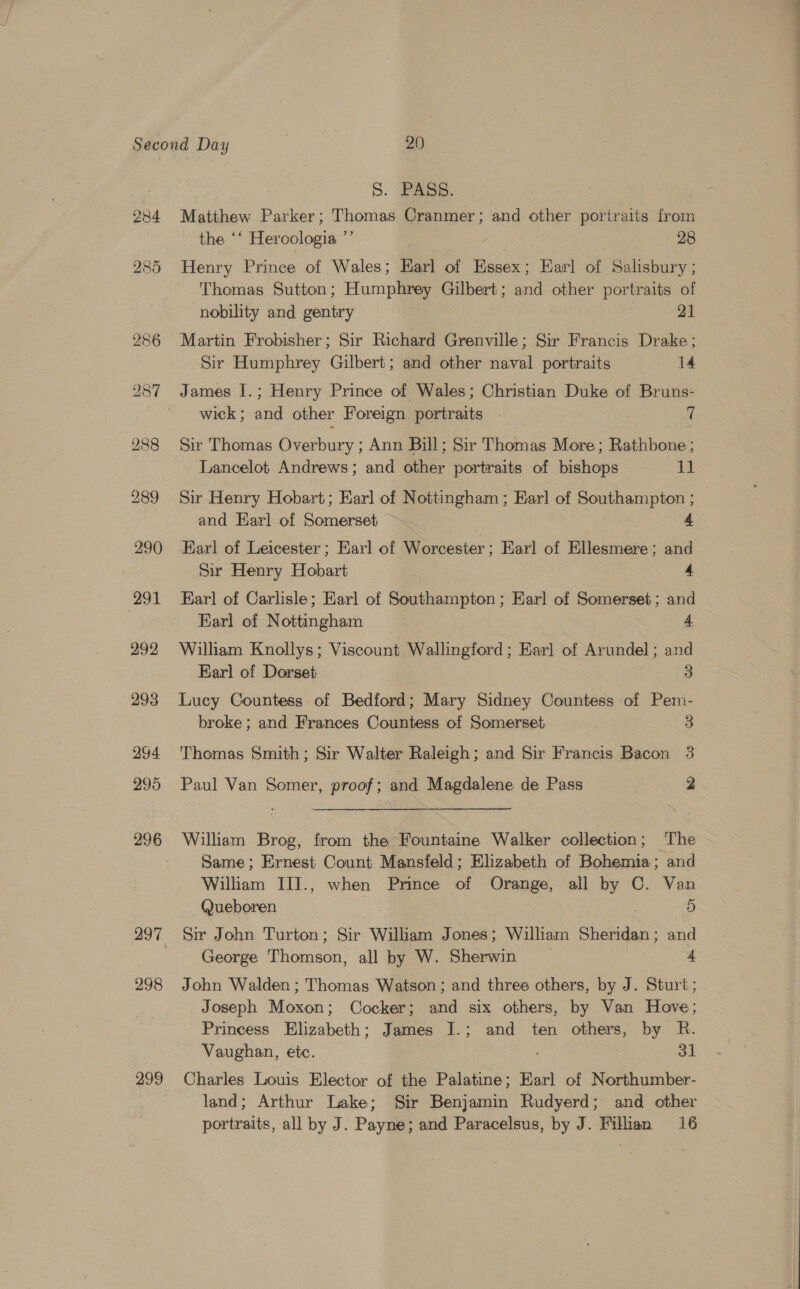 298 299 S. PASS. : Matthew Parker; Thomas Cranmer; and other portraits from the ‘‘ Heroologia ”’ : : 28 Henry Prince of Wales; Earl of Essex; Earl of Salisbury ; Thomas Sutton; Humphrey Gilbert; and other portraits of nobility and gentry 21 Martin Frobisher; Sir Richard Grenville; Sir Francis Drake; Sir Humphrey Gilbert; and other naval portraits 14 James I.; Henry Prince of Wales; Christian Duke of Bruns- wick; and other Foreign. portraits 7 Sir Thomas Overbury ; Ann Bill; Sir Thomas More; Rathbone; Lancelot Andrews; and other portraits of bishops be Sir Henry Hobart; Earl of Nottingham ; Ear] of Southampton ; and Earl of Somerset 4 Barl of Leicester; Earl of Worcester; Earl of Ellesmere; and Sir Henry Hobart | 4 Earl of Carlisle; Earl of Southampton; Earl of Somerset ; and Earl of Nottingham 4 William Knollys; Viscount Wallingford ; Earl of Arundel ; and Earl of Dorset 3 Lucy Countess of Bedford; Mary Sidney Countess of Pem- broke ; and Frances Countess of Somerset 3 Thomas Smith; Sir Walter Raleigh; and Sir Francis Bacon 3 Paul Van Somer, proof; and Magdalene de Pass 2 William Brog, from the Fountaine Walker collection; The Same; Ernest Count Mansfeld; Elizabeth of Bohemia; and William IIJ., when Prince of Orange, all by C. Van Queboren | 5 Sir John Turton; Sir William Jones; William Sheridan; and George Thomson, all by W. Sherwin 4 John Walden ; Thomas Watson ; and three others, by J. Sturt; Joseph Moxon; Cocker; and six others, by Van Hove; Princess Elizabeth; James I.; and ten others, by R. Vaughan, etc. : 31 Charles Louis Elector of the Palatine; Earl of Northumber- land; Arthur Lake; Sir Benjamin Rudyerd; and other portraits, all by J. Payne; and Paracelsus, by J. Filien 16