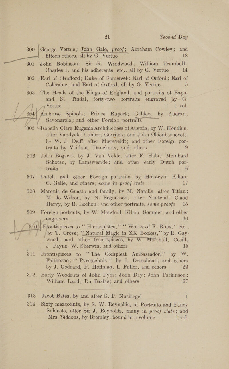 — 301 302 303 of Dos | 306 307 308 3809 \ 21 Second Day sores fiieen setae. all by G. voi ao John Robinson; Sir ‘R. Windwood; William Teanabotl.: Charles I. and his adherents, etc., all by G. Vertue 14 Earl of Strafford; Duke of Somerset; Earl of Orford; Earl of Coleraine; and Karl of Oxford, all by G. Vertue 5 The Heads of the Kings of England, and portraits of Rapin and N. Tindal, forty-two portraits engraved by G. 4 Vertue he LOL. Chips Spinola; Prince Rupert; Galileo, by Audran; tities =e ay ~Isabella Clare Eugenia Archduchess of Austria, by W. Hondius, after Vandyck ; Lubbert Gerritsz ; and John Oldenbarnevelt, by W. J. Delff, after Miereveldt; and other Foreign por- traits by Vaillant, Danckerts, and others 9 John Bogaert, by J. Van Velde, after F. Hals; Meinhard Schotan, by Lamsweerde; and other early Dutch _por- traits | 6 C. Galle, and others; some in proof state i aT Marquis de Guasto and family, by M. Natalis, after Titian; M. de Wilson, by N. Regnesson, after Nanteuil; Claud Hervy, by R. Lochon; and other portraits, some proofs 165 Foreign portraits, by W. Marshall, Kilian, Sommer, and other ,\ engravers 40 Frontispieces to ‘* Hieraspistes,’’ ‘“ Works of F’. Rous,”’’ etc., 311 faa ts) an bo 313 314 wood; and other ‘frontispieces, by “WY Maishall, Cecil, J. Payne, W. Sherwin, and others ~ 15 Frontispieces to ‘‘ The Compleat Ambassador,’’ by W. Faithorne; ‘‘ Pyrotechnia,’’ by I. Droeshout; and others by J. Goddard, F. Hoffman, I. Fuller, and others 22 Early Woodcuts of John Pym; John Day; John Parkinson; Wilham Laud; Du Bartas; and others 27 Jacob Bates, by and after G. P. N usbiegel 1 Sixty mezzotints, by S. W. Reynolds, of Portraits and Fancy Subjects, after Sir J. Reynolds, many in proof state; and