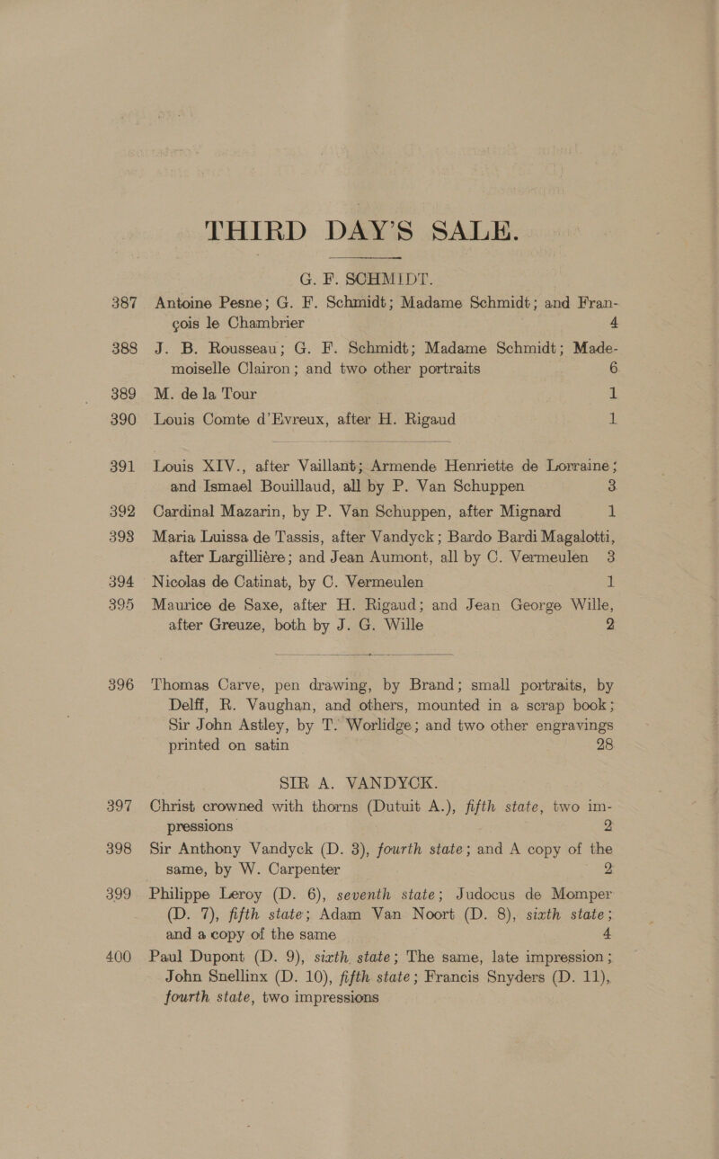 396 397 398 399 400 THIRD DAY’S SALE. G. F. SCHMIDT. | Antoine Pesne; G. F. Schmidt; Madame Schmidt; and Fran- cois le Chambrier A J. B. Rousseau; G. F. Schmidt; Madame Schmidt; Made- moiselle Clairon; and two other portraits 6. M. de la Tour | 1 Louis Comte d’Evreux, after H. Rigaud ie Louis XIV., after Vaillant; Armende Henriette de Lorraine ; and Ismael Bouillaud, all by P. Van Schuppen 3 Cardinal Mazarin, by P. Van Schuppen, after Mignard 1 Maria Luissa de Tassis, after Vandyck; Bardo Bardi Magalotti, after Largilliére; and Jean Aumont, all by C. Vermeulen 3 Maurice de Saxe, after H. Rigaud; and Jean George Wille, after Greuze, both by J. G. Wille 2 vo = Thomas Carve, pen drawing, by Brand; small portraits, by Delff, R. Vaughan, and others, mounted in a scrap book; Sir John Astley, by T. Worlidge; and two other engravings printed on satin 28 | SIR A. VANDYCK. Christ crowned with thorns (Dutuit A.), fifth state, two im- pressions 2 Sir Anthony Vandyck (D. 3), fourth state; and A copy of the same, by W. Carpenter ne Philippe Leroy (D. 6), seventh state; Judocus de Momper (D. 7), fifth state; Adam Van Noort (D. 8), sixth state; and a copy of the same 4 Paul Dupont (D. 9), sixth state; The same, late impression } John Snellinx (D. 10), fifth state; Francis Snyders (D. 11), fourth state, two impressions