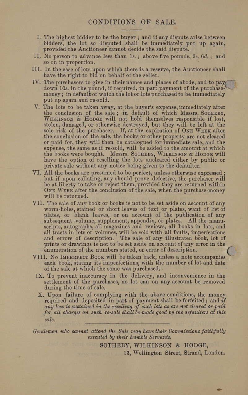 CONDITIONS OF SALE. —  I. The highest bidder to be the buyer ; and if any dispute arise between bidders, the lot so disputed shall be immediately put up again, provided the Auctioneer cannot decide the said dispute. II, No person to advance less than Is.; above five pounds, 2s. 6d.; and so on in proportion. III. In the case of lots upon which there is a reserve, the Auctioneer shall have the right to bid on behalf of the seller. IV. The purchasers to give in their names and places of abode, and to pays) ie’ down 10s. in the pound, if required, in part payment of the purchase-*~. money; in default of which the lot or lots purchased to be immediately put up again and re-sold. V. The lots to be taken away, at the buyer’s expense, immediately after the conclusion of the sale; in default of which Messrs. SoTHEBY, Witxinson &amp; Hopee will not hold themselves responsible if lost, stolen, damaged, or otherwise destroyed, but they will be left at the sole risk of the purchaser. If, at the expiration of ONE WEEK after the conclusion of the sale, the books or other property are not cleared or paid for, they will then be catalogued for immediate sale, and the expense, the same as if re-sold, will be added to the amount at which the books were bought. Messrs. SorHeBy, WILKINSON &amp; Hopae will have the option of reselling the lots uncleared either by public or private sale without any notice being given to the defaulter. VI. All the books are presumed to be perfect, unless otherwise expressed ; but if upon collating, any should prove defective, the purchaser will be at liberty to take or reject them, provided they are returned within Onr WEEK after the conclusion of the sale, when the purchase-money will be returned. VII. The sale of any book or books is not to be set aside on account of any worm-holes, stained or short leaves of text or plates, want of list of plates, or blank leaves, or on account of the publication of any subsequent volume, supplement, appendix, or plates. All the manu- scripts, autographs, all magazines and reviews, all books in lots, and all tracts in lots or volumes, will be sold with all faults, imperfections and errors of description. The sale of any illustrated book, lot of prints or drawings is not to be set aside on account of any error in the enumeration of the numbers stated, or error of description. VIII. No Imprerrect Boox will be taken back, unless a note accompanies ~ each book, stating its imperfections, with the number of lot and date of the sale at which the same was purchased. . IX. To prevent inaccuracy in the delivery, and inconvenience in the settlement of the purchases, no lot can on any account be removed during the time of sale. X. Upon failure of complying with the above conditions, the money required and deposited in part of payment shall be forfeited ; and af any loss is sustained in the reselling of such lots as are not cleared or paid for all charges on such re-sale shall be made good by the defaulters at this sale.  Gentlemen who cannot attend the Sale may have their Commissions faithfully executed by their humble Servants, SOTHEBY, WILKINSON &amp; HODGE, 13, Wellington Street, Strand, London.