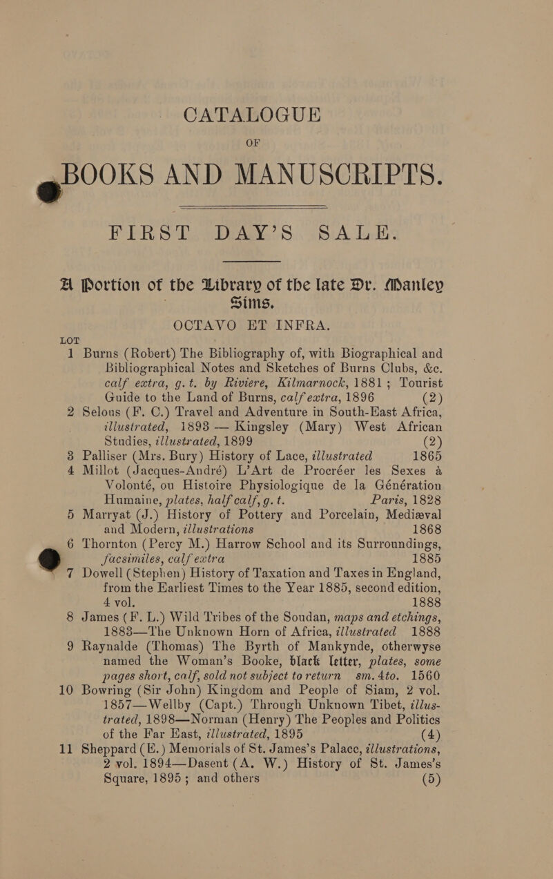 OF gr 00s AND MANUSCRIPTS. PERS Dy Wray... (SA Lack: A Portion of the Library of the late Dr. Manley Sims, OCTAVO ET INFRA. LOT 1 Burns (Robert) The Bibliography of, with Biographical and Bibliographical Notes and Sketches of Burns Clubs, &amp;e. calf extra, g.t. by Riviere, Kilmarnock, 1881; Tourist Guide to the Land of Burns, calfeztra, 1896 (2) 2 Selous (F. C.) Travel and Adventure in South-East Africa, illustrated, 1893 — Kingsley (Mary) West African Studies, zllustrated, 1899 (2) Palliser (Mrs. Bury) History of Lace, zllustrated 1865 Millot (Jaeques-André) L’Art de Procréer les Sexes a&amp; Volonté, ou Histoire Physiologique de la Génération Humaine, plates, half calf, g. t. Paris, 1828 5 Marryat (J.) History of Pottery and Porcelain, Medizval and Modern, ¢llustrations 1868 6 Thornton (Perey M.) Harrow School and its Surroundings, 9 facsimiles, calf extra 1885 * 7 Dowell (Stephen) History of Taxation and Taxes in England, from the Earliest Times to the Year 1885, second edition, 8 James (FP. L.) Wild Tribes of the Soudan, maps and etchings, 1883—The Unknown Horn of Africa, ¢llustrated 1888 9 Raynalde (Thomas) The Byrth of Mankynde, otherwyse named the Woman’s Booke, black letter, plates, some pages short, calf, sold not subject toreturn sm.4to. 1560 10 Bowring (Sir John) Kingdom and People of Siam, 2 vol. 1857—Wellby (Capt.) Through Unknown Tibet, illws- trated, 1898—Norman (Henry) The Peoples and Politics of the Far East, ¢llustrated, 1895 (4) 2 vol. 1894—-Dasent (A. W.) History of St. James’s Square, 1895; and others (5) He O09