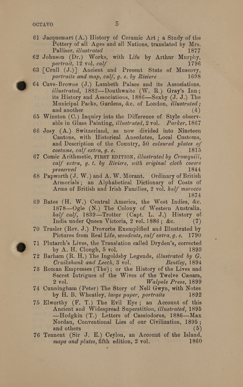 61 62 63 64 65 66 67 68 69 70 76 Jacquemart (A.) History of Ceramic Art ; a Study of the Pottery of all Ages and all Nations, translated by Mrs. Palliser, dllustrated 1877 Johnson (Dr.) Works, with Life by Arthur Murphy, portrait, 12 vol. calf 1796 [Crull (J.)] Ancient and Present State of Muscovy, portraits and map, calf, g. e. by Riviere 1698 Cave-Browne (J.) Lambeth Palace and its Associations, illustrated, 1882—Douthwaite (W. R.) Gray’s Inn; its History and Associations, 1886—Sexby (J. J.) The Municipal Parks, Gardens, &amp;c. of London, ¢lustrated ; and another (4) Winston (C.) Inquiry into the Difference of Style observ- able in Glass Painting, dllustrated,2 vol. Parker, 1867 Josy (A.) Switzerland, as now divided into Nineteen Cantons, with Historical Anecdotes, Local Customs, and Description of the Country, 50 coloured plates of costume, calf extra, g. é. 1815 Comic Arithmetic, FIRST EDITION, ¢llustrated by Crowquill, calf extra, g. t. by Riviere, with original cloth covers preserved 1844 Papworth (J. W.) and A. W. Morant. Ordinary of British Armorials; an Alphabetical Dictionary of Coats of Arms of British and Irish Families, 2 vol. half morocco 1874 Bates (H. W.) Central America, the West Indies, &amp;c. 1878—Ogle (N.) The Colony of Western Australia, half calf, 1839—Trotter (Capt. L. J.) History of India under Queen Victoria, 2 vol. 1886; &amp;c. (7) Trusler (Rev. J.) Proverbs Exemplified and Illustrated by Pictures from Real Life, woodcuts, calf extra,g.e. 1790 Plutarch’s Lives, the Translation called Dryden’s, corrected by A. H. Clough, 5 vol. 18938 Barham (R. H.) The Ingoldsby Legends, illustrated by G. Cruikshank and Leech, 8 vol. Bentley, 1894 Roman Empresses (The); or the History of the Lives and Secret Intrigues of the Wives of the Twelve Cesars, 2 vol. Walpole Press, 1899 Cunningham (Peter) The Story of Nell Gwyn, with Notes by H. B. Wheatley, large paper, portraits 1892 Elworthy (F. T.) The Evil Eye; an Account of this Ancient and Widespread Superstition, ¢llustrated, 1895 —Hodgkin (T.) Letters of Cassiodorus, 1886—Max ‘Nordau, Conventional Lies of our Civilization, 1895 ; and others (5) Tennent (Sir J. HE.) Ceylon, an Account of the Island,