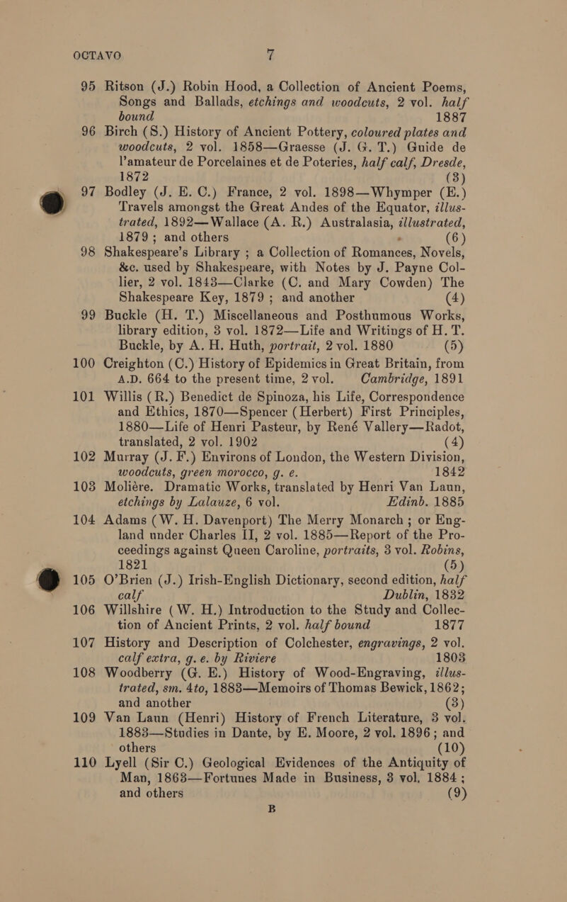 95 96 98 99 100 101 102 103 104 110 Ritson (J.) Robin Hood, a Collection of Ancient Poems, Songs and Ballads, etchings and woodcuts, 2 vol. half bound 1887 Birch (8.) History of Ancient Pottery, coloured plates and woodcuts, 2 vol. 1858—Graesse (J. G. T.) Guide de amateur de Porcelaines et de Poteries, half calf, Dresde, 1872 (3) Bodley (J. E. C.) France, 2 vol. 1898—Whymper (E.) Travels amongst the Great Andes of the Equator, illus- trated, 1892—Wallace (A. R.) Australasia, dllustrated, 1879; and others . (6 ) Shakespeare’s Library ; a Collection of Romances, Novels, &amp;c. used by Shakespeare, with Notes by J. Payne Col- lier, 2 vol. 1843—Clarke (C. and Mary Cowden) The Shakespeare Key, 1879 ; and another (4) Buckle (H. T.) Miscellaneous and Posthumous Works, library edition, 3 vol. 1872—Life and Writings of H. T. Buckle, by A. H. Huth, portrait, 2 vol. 1880 (5) Creighton (C.) History of Epidemics in Great Britain, from A.D. 664 to the present time, 2vol. Cambridge, 1891 Willis (R.) Benedict de Spinoza, his Life, Correspondence and Ethics, 1870—Spencer (Herbert) First Principles, 1880—Life of Henri Pasteur, by René Vallery—Radot, translated, 2 vol. 1902 (4) Murray (J. F.) Environs of London, the Western Division, woodcuts, green morocco, g. é. 1842 Moliére. Dramatic Works, translated by Henri Van Laun, etchings by Lalauze, 6 vol. Edinb. 1885 Adams (W.H. Davenport) The Merry Monarch ; or Eng- land under Charles II, 2 vol. 1885—Report of the Pro- ceedings against Queen Caroline, portraits, 3 vol. Robins, 1821 (5) O’Brien (J.) Irish-English Dictionary, second edition, half calf Dublin, 1832 Willshire (W. H.) Introduction to the Study and Collec- tion of Ancient Prints, 2 vol. half bound 1877 History and Description of Colchester, engravings, 2 vol. calf extra, g.e. by Riviere 1803 Woodberry (G. E.) History of Wood-Engraving, ¢lus- trated, sm. 4to, 1888 —Memoirs of Thomas Bewick, 1862; and another (3) Van Laun (Henri) History of French Literature, 3 vol. 1883—Studies in Dante, by E. Moore, 2 vol. 1896; and others (10) Lyell (Sir C.) Geological Evidences of the Antiquity of Man, 1863—Fortunes Made in Business, 3 vol. 1884 ; and others (9) B